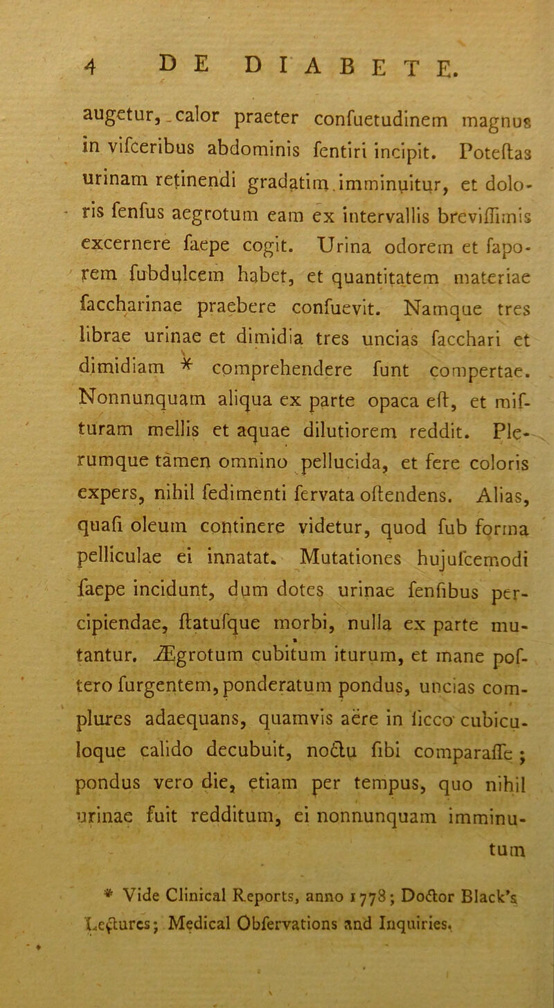 augetur, _ calor praeter confuetudinem magnus in vifceribus abdominis fentiri incipit. Poteftas urinam retinendi gradatim.imminuitur, et dolo- ris fenfus aegrotum eam ex intervallis breviffimis excernere faepe cogit. Urina odorem et fapo- irem fubdulcem habet, et quantitatem materiae faccharinae praebere confuevit. Namque tres librae urinae et dimidia tres uncias facchari et dimidiam * comprehendere funt compertae. Nonnunquam aliqua ex parte opaca eft, et raif- turam mellis et aquae dilutiorem reddit. Ple- rumque tamen omnino pellucida, et fere coloris expers, nihil fedimenti fervata oftendens. Alias, quafi oleum continere videtur, quod fub forma pelliculae ei innatat. Mutationes hujufcemodi faepe incidunt, dum dotes urinae fenfibus per- cipiendae, ftatufque morbi, nulla ex parte mu- « tantur, ^grotum cubitum iturum, et mane pof- tero furgentem, ponderatum pondus, uncias com- plures adaequans, quamvis aere in ficco’ cubicu- loque calido decubuit, nodu fibi comparalfc ; pondus vero die, etiam per tempus, quo nihil urinae fuit redditum, ei nonnunquam imminu- tum * Vide Clinical Reports, anno 1778; Doftor Black’a