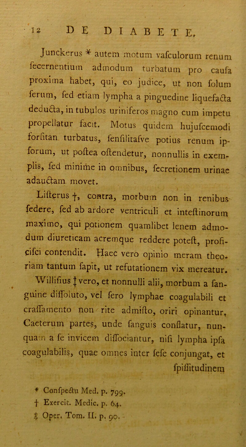 Junckerus ^ autem motum vafculorum renum fecernentium admodum turbatum pro caufa proxima habet, qui, eo judice, ut non folum ferum, fed etiam lympha a pinguedine liquefacta dedu£la, in tubplos uriniferos magno cum impetu propellatur facit. Motus quidem hujufcemodi forhtan. turbatus, fenhlitafve potius renum ip* forum, ut poftea oflendetur, nonnullis in exem- plis, fed minime in Qtnnibus, fecretionem urinae adauftam, movet. Lifterus 'j', contra, rnorbum non in renibuS' federe, fed ab ardore ventriculi et inteftinorum maximo, qui potionem quamlibet lenem admo- dum diureticam acremque reddere poteft, profi- pfci contendit. Haec vero opinio meram theo- riam tantum fapit, ut refutationem vix mereatur. ^ W^illifius I vero, et nonnulli alii, morbum a fan- guine diffoluto, vel fero lymphae coagulabili et cralTarnento non rite ad milio, oriri opinantur, Caeterum partes, unde fanguis conflatur, nun- qua-.n a fe invicem diflbciantur, nifi lympha ipfa coagulabilis, quae omnes inter fefe conjungat, et fpiffitudinem ♦ Confpeau Med. p. 799. f Exercit. Medie, p. 64. I Oper. Tom. II. p, 90.