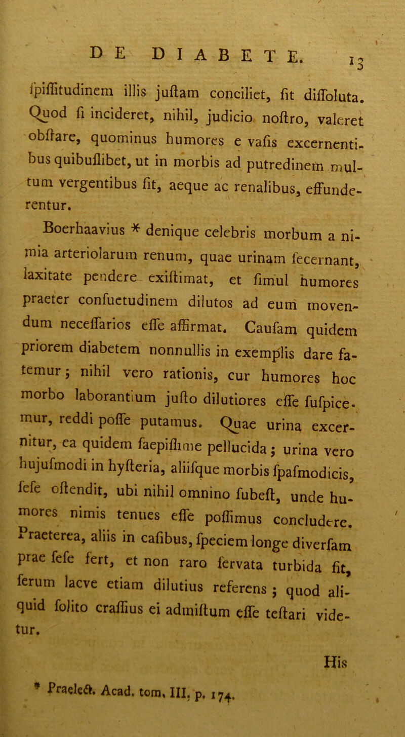 ipiffitudinem illis juftam conciliet, fit diffoluta. quod fi incideret, nihil, judicio noftro, valeret obflarc, quominus humores e vafis excernenti- bus quibullibet, ut in morbis ad putredinem mul- tum vergentibus fit, aeque ac renalibus, effunde- rentur. Boerhaavius * denique celebris morbum a ni- mia arteriolarum renum, quae urinam fecernant, ‘ laxitate pendere exiftimat, et fimul humores praeter confuctudinem dilutos ad eum moven- dum neceffarios effe affirmat. Caufam quidem priorem diabetem nonnullis in exemplis dare fa- temur ; nihil vero rationis, cur humores hoc morbo laborantium jufio dilutiores effe fufpice- mur, reddi poffe putamus. Quae urina excer- nitur, ea quidem faepiffime pellucida; urina vero hujufmodi in hyfteria, aliifque morbis fpafmodicis, fefe oftendit, ubi nihil omnino fubeft, unde hu- mores nimis tenues effe poffimus concludere. Praeterea, alus in cafibus, fpeciem longe diverfam prae fefe fert, et non raro fervata turbida fit, ferum laeve etiam dilutius referens j quod ali- quid foJito craffius ei admiffum effe teftari vide- tur. His