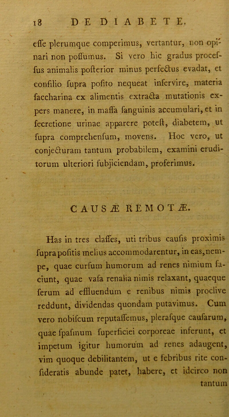 effe plerumque comperimus, vertantur, non opi- nari non poflumus. Si vero hic gradus procef- fus animalis pofterior minus perfeftus evadat, et confilio fupra pofito nequeat infervire, materia faccharina ex alimentis extrada mutationis ex- pers manere, in maffa fanguinis accumulari, et in fecretione urinae apparere poteft, diabetem, ut fupra comprehenfum, movens. Hoc vero, ut conjeduram tantum probabilem, examini erudi- torum ulteriori fubjiciendam, proferimus. CAUS^ REMOTA. Has in tres elalfes, uti tribus caufis proximis fuprapofitis melius accommodarentur, in eas,nem- pe, quae curfum humorum ad renes nimium fa- ciunt, quae vafa renalia nimis relaxant, quaeque ferum ad effluendum e renibus nimis proclive reddunt, dividendas quondam putavimus. Cum vero nobifeum reputaifemus, plerafque caufarura, quae fpafmum fuperficiei corporeae inferunt, et impetum igitur humorum ad renes adaugent, vim quoque debilitantem, ut e febribus rite con- fideratis abunde patet, habere, ct idcirco non tantum