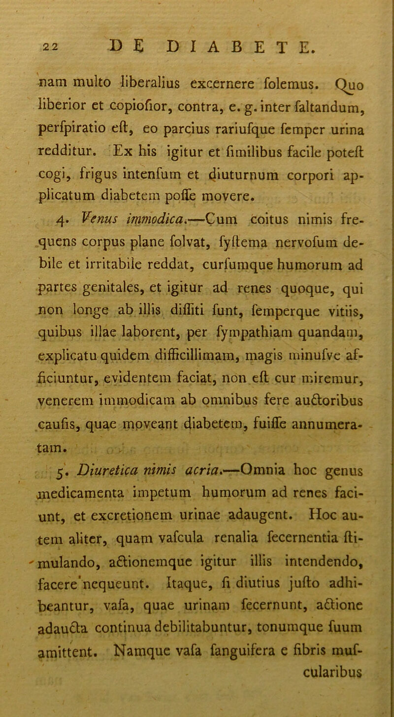 nani multo liberalius excernere folemus. Quo liberior et copiofior, contra, e. g. inter faltandum, perfpiratio eft, eo parcius rariufque fempcr urina redditur. Ex his igitur et fimilibus facile poteft cogi, frigus intenfum et diuturnum corpori ap- plicatum diabetem pofle movere. 4. ¥enus immodica.—Cum coitus nimis fre- quens corpus plane folvat, fyftema nervofum de- bile et irritabile reddat, curfumque humorum ad partes genitales, et igitur ad renes quoque, qui non longe ab illis dilliti funt, femperque vitiis, quibus illae lalDorent, per fympathiam quandam, explicatu quidem difficillimam, magis minufve af- ficiuntur, evidentem faciat, non eft cur miremur, venerem immodicam ab omnibus fere audoribus caufis, quae mpveant diabetem, fuifle annumera- tam. ; 5. Diuretica nimis arr/Vr.-—Omnia hoc genus anedicamenta impetum humorum ad renes faci- unt, et excretionem urinae adaugent. Hoc au- tem aliter, quam vafcula renalia fecernentia fti- 'mulando, aftionemque igitur illis intendendo, facere'nequeunt. Itaque, fi diutius jufto adhi- beantur, vafa, quae urinam fecernunt, aftione adaudla continua debilitabuntur, tonumque fuum amittent. Namque vafa fanguifera e fibris muf- cularibus