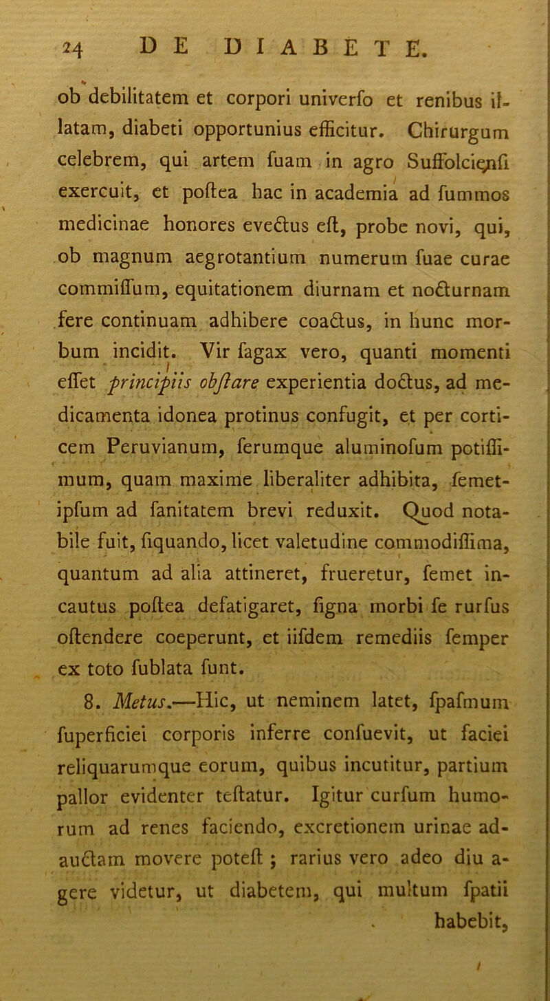 ob debilitatem et corpori univerfo et renibus il- latam, diabeti opportunius efficitur. Chirurgum celebrem, qui artem fuam in agro Suffolciqnfi exercuit, et poftea hac in academia ad fummos medicinae honores evedus efl, probe novi, qui, ob magnum aegrotantium numerum fuae curae commiffum, equitationem diurnam et nofturnam fere continuam adhibere coadlus, in hunc mor- bum incidit. Vir fagax vero, quanti momenti effet principiis objlare experientia dodtus, ad me- dicamenta idonea protinus confugit, et per corti- cem Peruvianum, ferumque aluminofum potiffi- inum, quam maxinie liberaliter adhibita, femet- ipfum ad fanitatem brevi reduxit. Quod nota- bile fuit, fiquando, licet valetudine commodiffima, quantum ad alia attineret, frueretur, femet in- cautus poftea defatigaret, figna rnorbi fe rurfus oftendere coeperunt, et iifdem remediis femper ex toto fublata funt. 8. Metus.—Hic, ut neminem latet, fpafmum fuperficiei corporis inferre confuevit, ut faciei reliquarumque eorum, quibus incutitur, partium pallor evidenter teftatur. Igitur curfum humo- rum ad renes faciendo, excretionem urinae ad- audam movere poteft ; rarius vero adeo diu a- gere videtur, ut diabetem, qui multum fpatii habebit, /