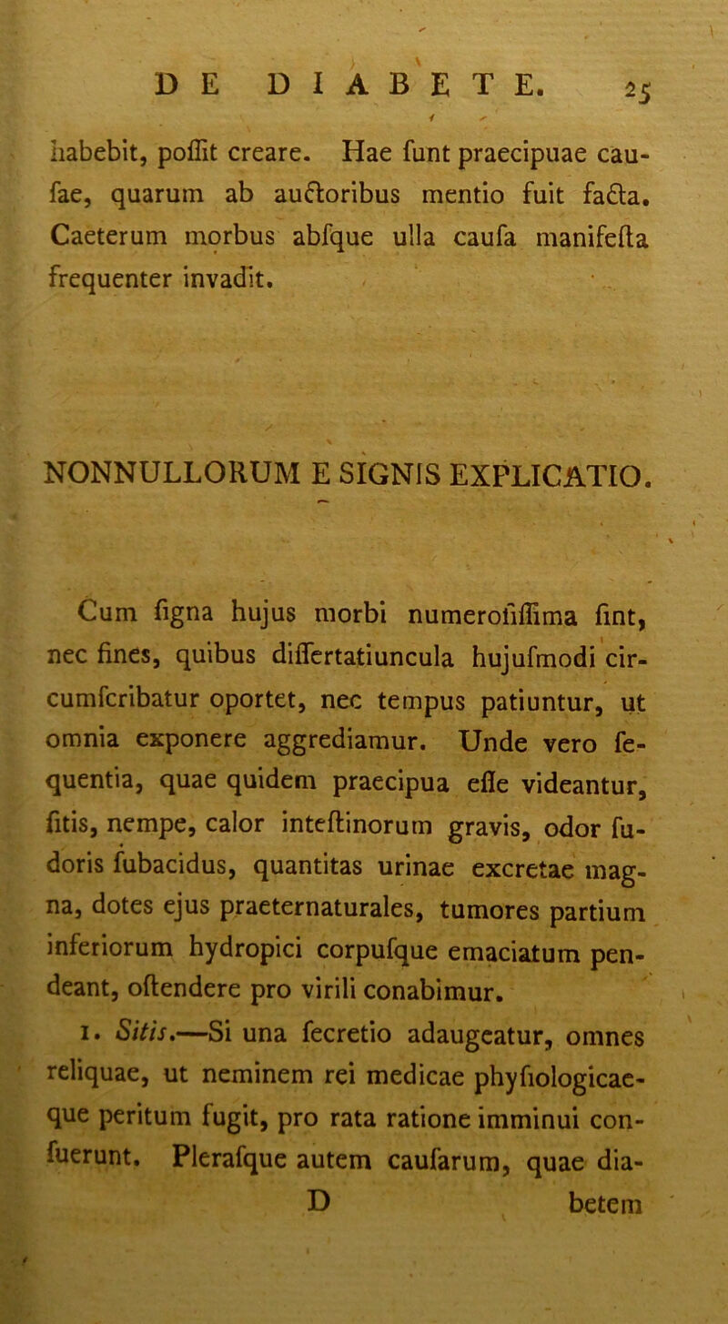 habebit, pollit creare. Hae funt praecipuae cau- fae, quarum ab aufloribus mentio fuit fa£la. Caeterum morbus abfque ulla caufa manifefla frequenter invadit. NONNULLORUM E SIGNIS EXPLICATIO. Cum figna hujus morbi numerofiffima fmt, nec fines, quibus diflcrtatiuncula hujufmodi cir- cumfcribatur oportet, nec tempus patiuntur, ut omnia exponere aggrediamur. Unde vero fe- quentia, quae quidem praecipua efle videantur, fitis, nempe, calor inteftinorum gravis, odor fu- doris fubacidus, quantitas urinae excretae mag- na, dotes ejus praeternaturales, tumores partium inferiorum hydropici corpufque emaciatum pen- deant, oftendere pro virili conabimur. 1. Sitis,—Si una fecretio adaugeatur, omnes reliquae, ut neminem rei medicae phyfiologicac- que peritum fugit, pro rata ratione imminui con- fuerunt. Plerafque autem caufarum, quae dia- D betem