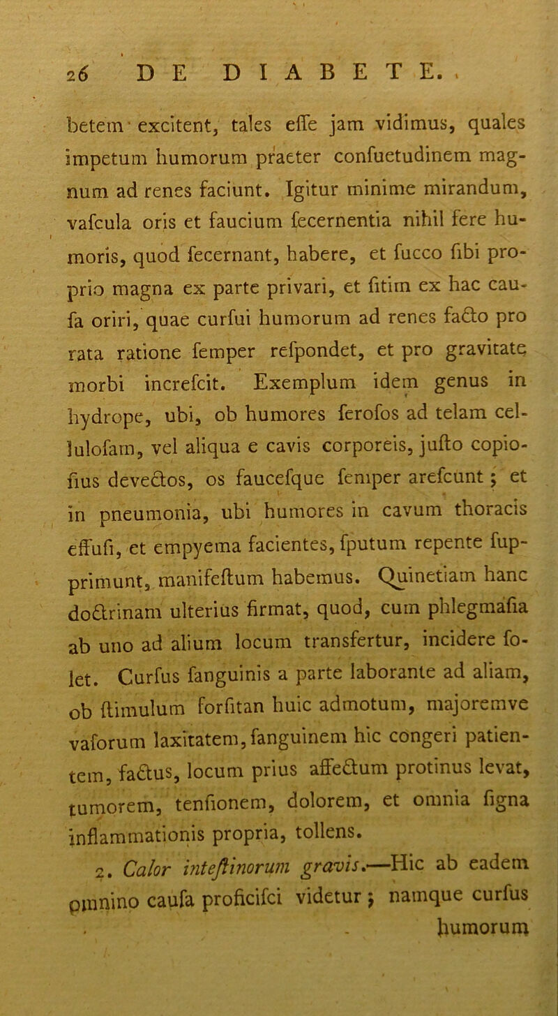 betein'excitent, tales efle jam vidimus, quales impetum humorum praeter confuetudinem mag- num ad renes faciunt. Igitur minime mirandum, vafcula oris et faucium fecernentia nihil fere hu- moris, quod fecernant, habere, et fucco fibi pro- prio magna ex parte privari, et fitim ex hac cau- fa oriri, quae curfui humorum ad renes fado pro rata ratione femper refpondet, et pro gravitate morbi increfcit. Exemplum idem genus in hydrope, ubi, ob humores ferofos ad telam cel- lulofarn, vel aliqua e cavis corporeis, jufto copio- fius devectos, os faucefque femper arefeunt; et in pneumonia, ubi humores in cavum thoracis effufi, et empyema facientes, fputum repente fup- primunt, manifeftum habemus. Quinetiam hanc dodrinam ulterius firmat, quod, cum phlegmafia ab uno ad alium locum transfertur, incidere fo- let. Curfus fanguinis a parte laborante ad aliam, ob ftimulum forfitan huic admotum, majoremve vaforum laxitatem,fanguinem hic congeri patien- tem, fadus, locum prius affeaum protinus levat, tumorem, tenhonem, dolorem, et omnia figna inflammationis propria, tollens. 2. Calor inteflinorum gravis^—Hic ab eadem pmnino caufa proficifei videtur j namque curfus humorum