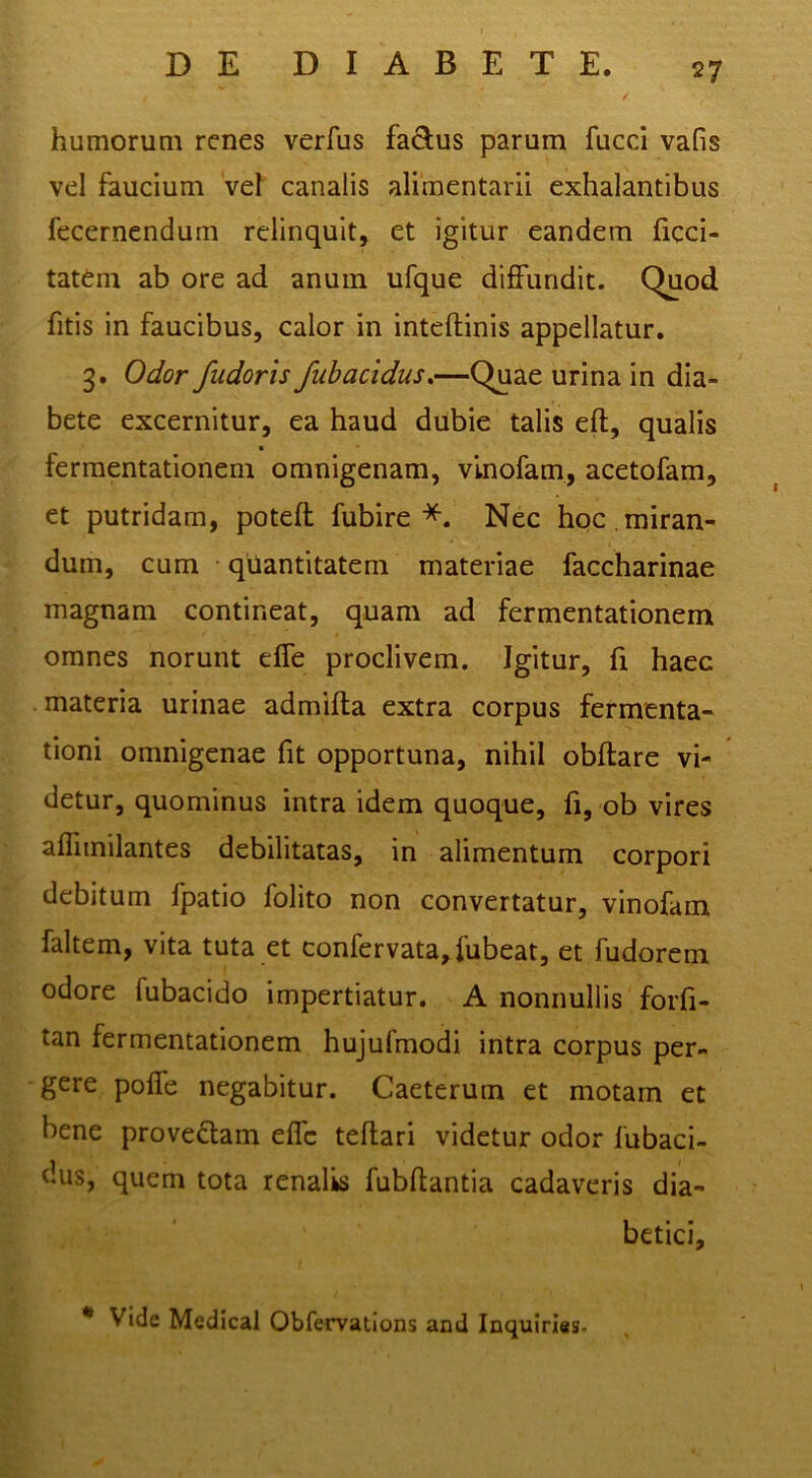 humorum renes verfus fadus parum fucci vafis vel faucium vel canalis alimentarii exhalantibus fecernendum relinquit, et igitur eandem ficci- tatem ab ore ad anum ufque diffundit. Quod fitis in faucibus, calor in inteftinis appellatur. 3. Odor fudoris fubacidus,—Quae urina in dia- bete excernitur, ea haud dubie talis eft, qualis fermentationem omnigenam, vinofam, acetofam, et putridam, poteft fubire Nec hoc.miran- dum, cum qilantitatem materiae faccharinae magnam contineat, quam ad fermentationem omnes norunt effe proclivem. Igitur, fi haec materia urinae admifta extra corpus fermenta- tioni omnigenae fit opportuna, nihil obftare vi- detur, quominus intra idem quoque, fi, ob vires afliinilantes debilitatas, in alimentum corpori debitum fpatio folito non convertatur, vinofam faltem, vita tuta et confervata, fubeat, et fudorem odore fubacido impertiatur. A nonnullis forfi- tan fermentationem hujufmodi intra corpus per- gere pofle negabitur. Caeterum et motam et bene provediam eflc teflari videtur odor fubaci- dus, quem tota renalis fubftantia cadaveris dia- betici.