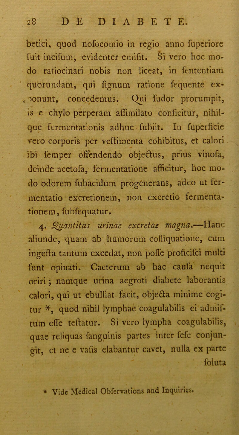 betici, quod nofocomio in regjo anno fuperiore fuit incifum, evidenter emifit. ^i vero hoc mo- do ratiocinari nobis non liceat, in fententiam quorundam, qui lignum ratione fequente ex- . lonunt, concedemus. Qjji fudor prorumpit, is c chylo perperam affimilato conficitur, nihil- que fermentationis adhuc fubiit. In fuperficie vero corporis per veflimenta cohibitus, et calori ibi femper offendendo objedtus, prius vinofa, deinde acctofa, fermentatione afficitur, hoc mo- do odorem fubacidum progenerans, adeo ut fer- mentatio excretionem, non excretio fermenta- tionem, fubfequatur. 4. ^antitas urinae excretae magna.—Hanc aliunde, quam ab humorum colliquatione, cum ingefta tantum excedat, non poffe proficifei multi funt opinati, Caeterum ab hac caufa nequit oriri; namque urina aegroti diabete laborantis calori, qui ut ebulliat facit, objedla minime cogi- tur *, quod nihil lymphae coagulabilis ei admif- tum effe teftatur. Si vero lympha coagulabilis, quae reliquas fanguinis partes inter fefe conjun- git, et ne e vafis elabantur cavet, nulla ex parte foluta