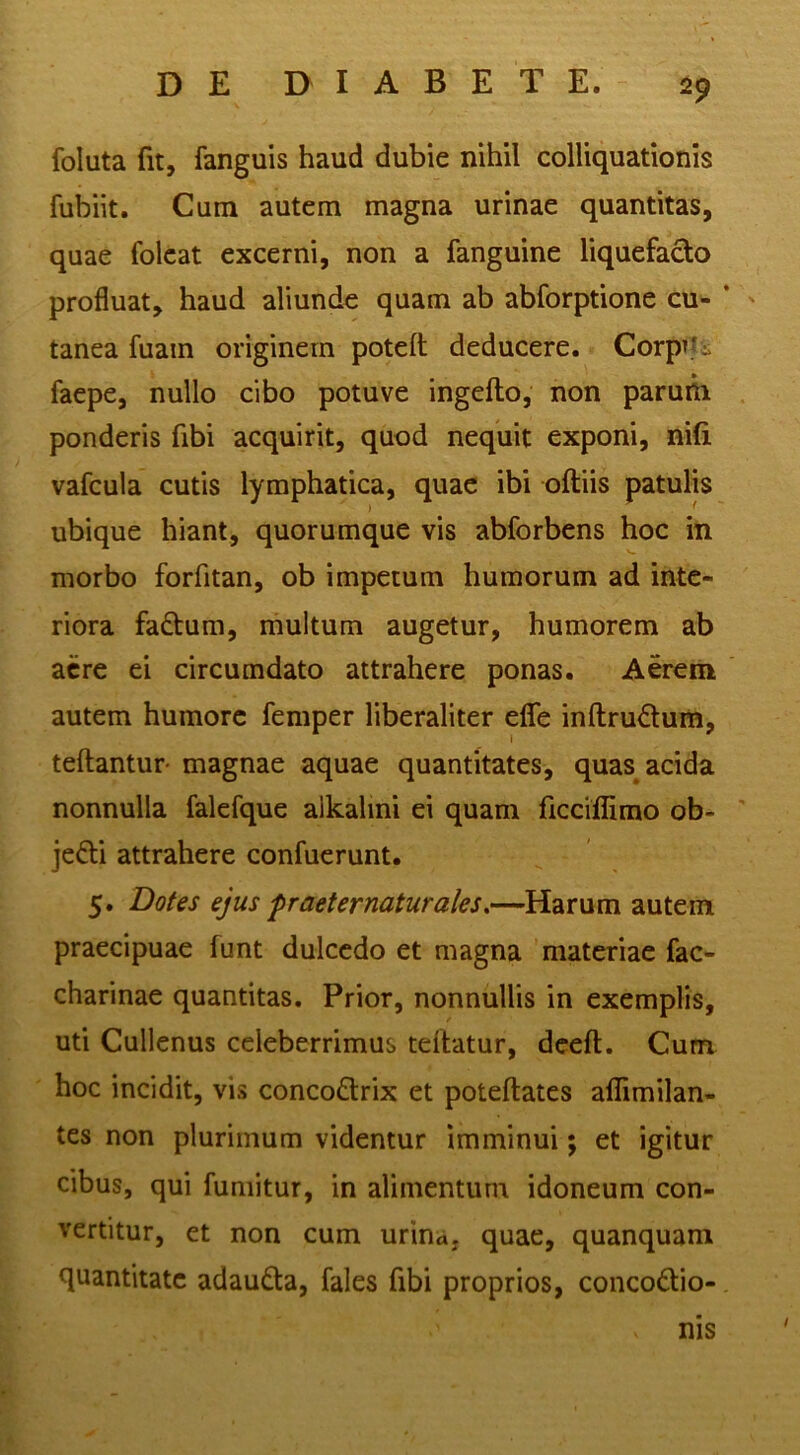 foluta fit, fanguis haud dubie nihil colliquationis fubiit. Cum autem magna urinae quantitas, quae folcat excerni, non a fanguine liquefacto profluat, haud aliunde quam ab abforptione cu- * ' tanea fuam originem poteft deducere. CorpTti faepe, nullo cibo potuve ingefto, non parum ponderis fibi acquirit, quod nequit exponi, ni(i vafcula cutis lymphatica, quae ibi oftiis patulis ubique hiant, quorumque vis abforbens hoc in morbo forfitan, ob impetum humorum ad inte- riora fa£tum, rhultum augetur, humorem ab acre ei circumdato attrahere ponas. Aerem autem humore femper liberaliter efle inftrudum, teftantur- magnae aquae quantitates, quas acida nonnulla falefque alkalini ei quam ficciflimo ob- ' jefti attrahere confuerunt. 5. Dotes ejus fr aeternatur ales.—Harum autem praecipuae funt dulcedo et magna materiae fac- charinae quantitas. Prior, nonnullis in exemplis, uti Cullenus celeberrimus tdtatur, dceft. Cum hoc incidit, vis conco£trix et poteftatcs aflimilan- tes non plurimum videntur imminui; et igitur cibus, qui fumitur, in alimentum idoneum con- vertitur, et non cum urina, quae, quanquam quantitate adauda, fales fibi proprios, concodio-. nis