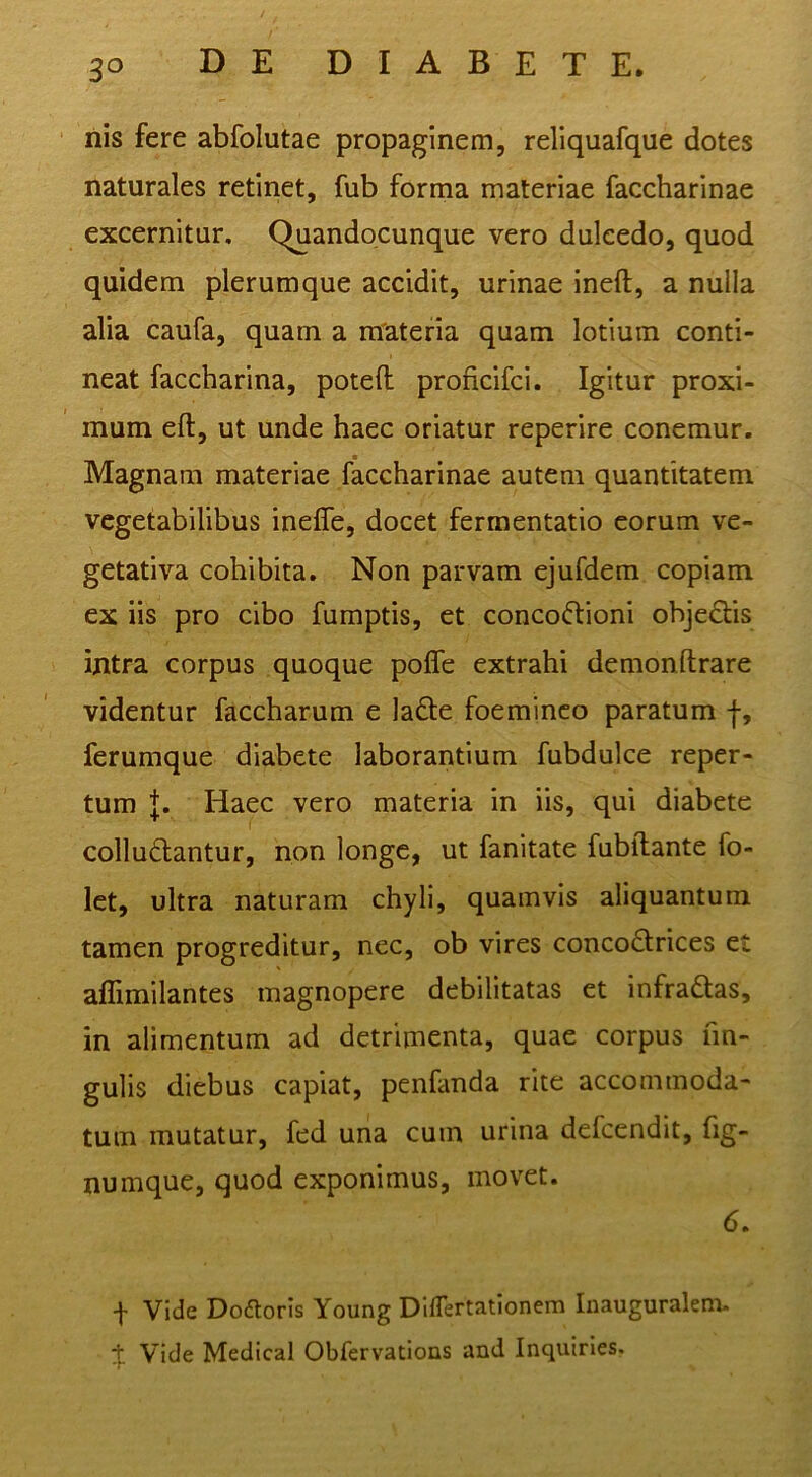 nis fere abfolutae propaginem, reliquafque dotes naturales retinet, fub forma materiae faccharinae excernitur, Quandqcunque vero dulcedo, quod quidem plerumque accidit, urinae ineft, a nulla alia caufa, quam a materia quam lotium conti- neat faccharina, poteft proficifci. Igitur proxi- mum eft, ut unde haec oriatur reperire conemur. ■ Magnam materiae faccharinae autem quantitatem vegetabilibus ineffe, docet fermentatio eorum ve- getativa cohibita. Non parvam ejufdem copiam ex iis pro cibo fumptis, et concoftioni obje£l:is intra corpus quoque poffe extrahi demon lirare videntur faccharum e la£le foeminco paratum f, ferumque diabete laborantium fubdulce reper- tum Haec vero materia in iis, qui diabete colludlantur, non longe, ut fanitate fubllante fo- Ict, ultra naturam chyli, quamvis aliquantum tamen progreditur, nec, ob vires conco6lrices et aflimilantes magnopere debilitatas et infradas, in alimentum ad detrimenta, quae corpus fm- gulis diebus capiat, penfanda rite accommoda- tum mutatur, fed una cum urina defeendit, fig- numque, quod exponimus, movet. 6. f Vide Doaoris Young Dlflertationem Inauguralem-