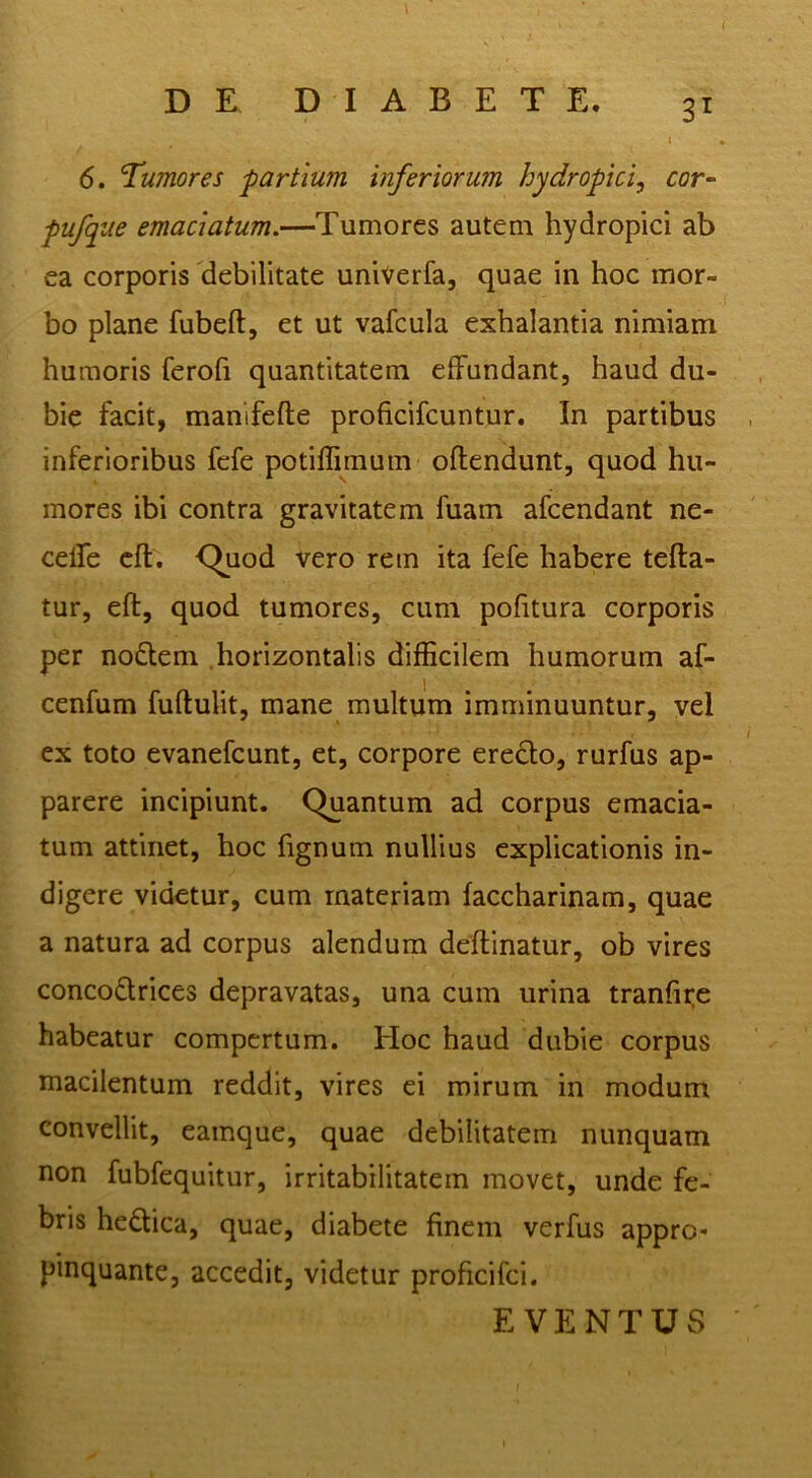 6. Tumores ■partium inferiorum hydropici^ cor^ pufque emaciatum.—Tumores autem hydropici ab ea corporis debilitate univerfa, quae in hoc mor- bo plane fubeft, et ut vafcula exhalantia nimiam humoris ferofi quantitatem effundant, haud du- bie facit, manifefte proficifcuntur. In partibus inferioribus fcfe potiffimum oftendunt, quod hu- mores ibi contra gravitatem fuain afcendant ne- celTe cfl. <^uod vero rem ita fefe habere tefta- tur, eft, quod tumores, cum pofitura corporis per nollem .horizontalis difficilem humorum af- cenfum fuftulit, mane multum imminuuntur, vel ex toto evanefcunt, et, corpore erecto, rurfus ap- parere incipiunt. Quantum ad corpus emacia- tum attinet, hoc fignum nullius explicationis in- digere videtur, cum materiam faccharinam, quae a natura ad corpus alendum deflinatur, ob vires conco£lrices depravatas, una cum urina tranfii;e habeatur compertum. Hoc haud dubie corpus macilentum reddit, vires ei mirum in modum convellit, eamque, quae debilitatem nunquam non fubfequitur, irritabilitatem movet, unde fe- bris hedica, quae, diabete finem verfus appro- pinquante, accedit, videtur proficifei. E VENTUvS