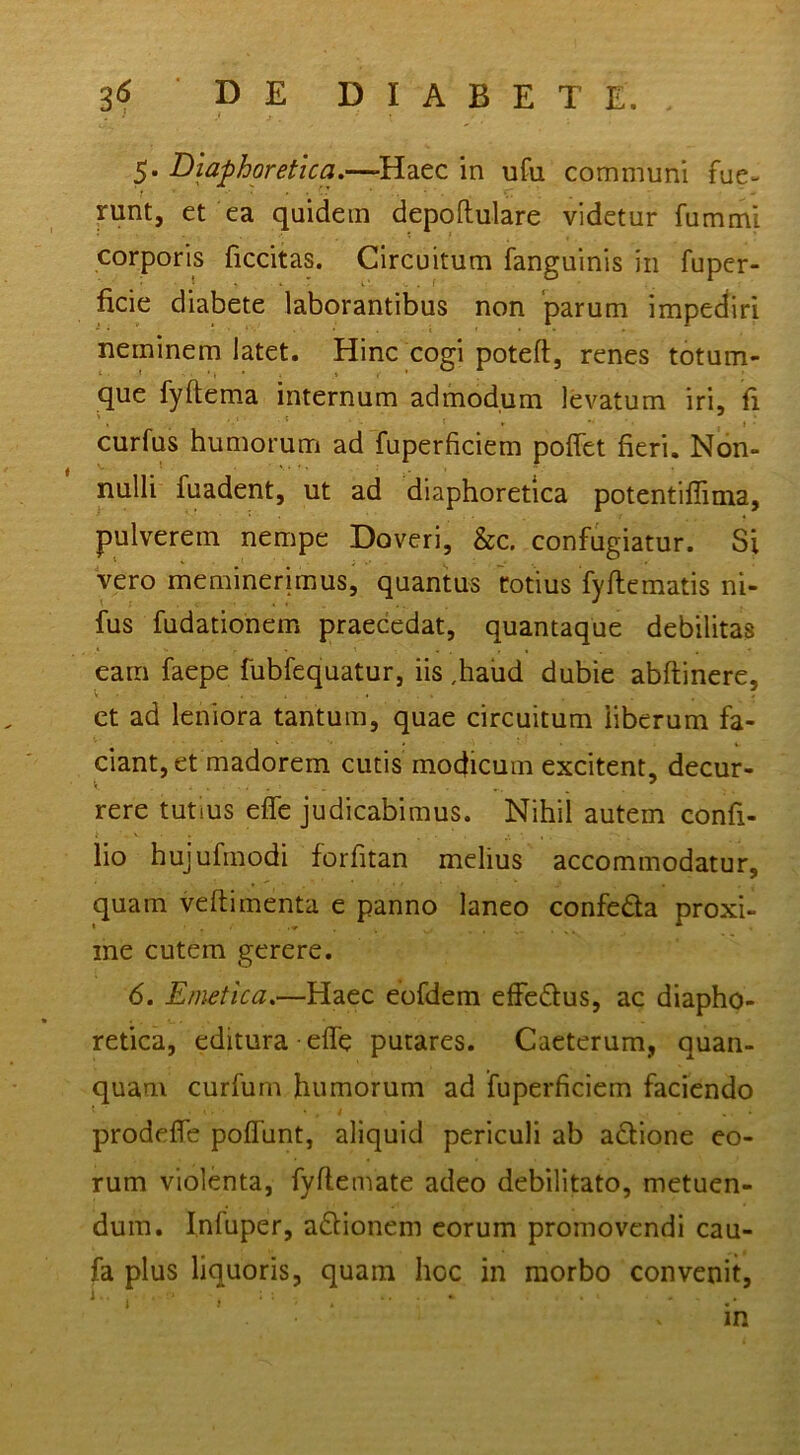 5. Diafhoretka.—^Haec in ufu communi fue- mnt, et ea quidem depoftulare videtur fummi corporis ficcitas. Circuitum fanguinis in fuper- ficie diabete laborantibus non ‘parum impediri neminem latet. Hinc cogi poteft, renes totum- que fyftema internum admodum levatum iri, fi curfus humorum adTuperficiem poflet fieri. Non- nulli fuadent, ut ad diaphoretica potentilTima, pulverem nempe Doveri, &c. confugiatur. Si vero meminerimus, quantus 'totius fyflcmatis ni- fus fudationem praecedat, quantaque debilitas eam faepe fubfequatur, iis ,haud dubie abftinere, et ad leniora tantum, quae circuitum liberum fa- ciant, et madorem cutis modicum excitent, decur- rere tutius effe judicabimus. Nihil autem confi- lio hujufmodi forfitan melius accommodatur, quam veftimenta e panno laneo confeda proxi- me cutem gerere. 6. Emetica.—Haec eofdem effedus, ac diapho- retica, editura effe putares. Caeterum, quan- quam curfum humorum ad fuperficiem faciendo prodeffe poffunt, aliquid periculi ab adione eo- rum violenta, fyflemate adeo debilitato, metuen- dum. I.nfuper, adionem eorum promovendi cau- fa plus liquoris, quam hoc in morbo convenit, in
