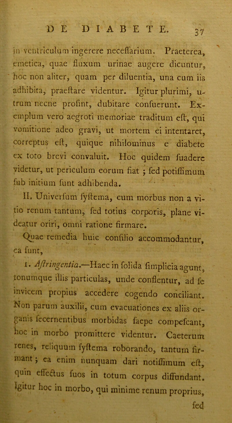 in ventriculum ingerere neceffarlum. Praeterea, '' emetica, quae fluxum urinae augere dicuntur, hoc non aliter, quam per diluentia, una cum iis adhibita, praedare videntur. Igitur plurimi, u- trum necne proflnt, dubitare confuerunt. Ex- emplum vero aegroti memoriae traditum eft, qui vomitione adeo gravi, ut mortem ei intentaret, correptus eft, quique nihilominus e diabete ex toto brevi convaluit. Hoc quidem fuaderc videtur, ut periculum eorum fiat • fed potiflTimuni fub initium funt adhibenda. • lE Univerfum fyftema, cum morbus non a vi- tio renum tantum, fed totius corporis, plane vi- deatur oriri, omni ratione firmare. Cimae remedia huic confilio accommodantur, ea funt, ^ in folida fimplicia agunt, tonumque illis particulas, unde conflentur, ad fe invicem propius accedere cogendo conciliant. Non parum auxilii, cum evacuationes ex aliis or- ganis fccernentibus morbidas faepe compefeant, hoc in morbo promittere videntur. Caeterum renes, reliquum fyftema roborando, tantum fir- mant ; ea enim nunquam dari notiflimum eft, quin eflTeaus fuos in totum corpus diffundant. Igitur hoc in morbo, qui minime renum proprius, fed