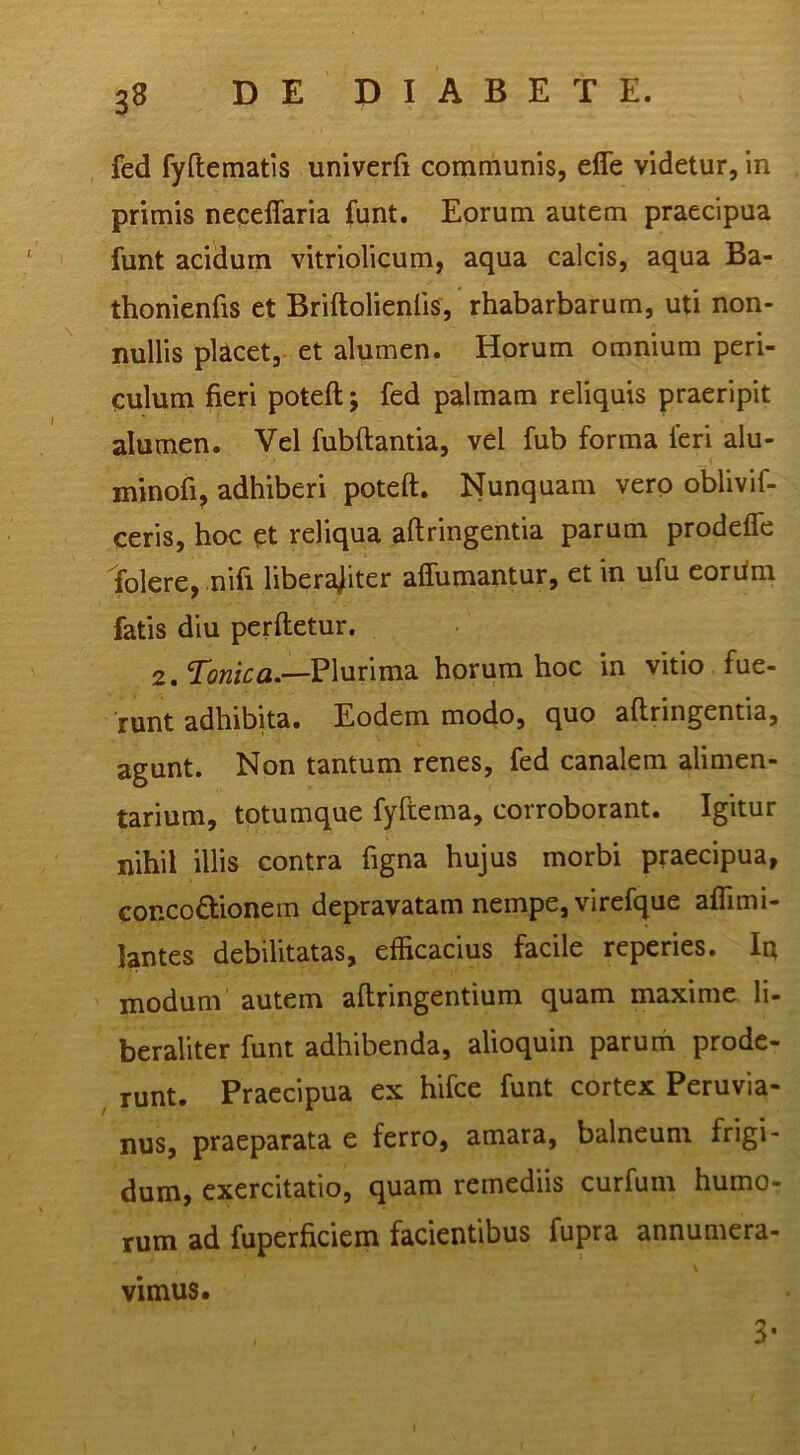 fed fyftematis univerfi communis, effe videtur, in primis neceffaria (unt. Eorum autem praecipua funt acidum vitriolicum, aqua calcis, aqua Ba- thonienfis et Briftolienfis, rhabarbarum, uti non- nullis phcet, et alumen. Horum omnium peri- culum fieri poteft; fed palmam reliquis praeripit alumen. Vel fubftantia, vel fub forma feri alu- minofi, adhiberi poteft. Nunquam vero oblivif- ceris, hoc ct reliqua aftringentia parum prodefle folere, nifi liberajiter affumantur, et in ufu eorftm fatis diu perftetur. 2. Plurima horum hoc in vitio fue- runt adhibita. Eodem modo, quo aftringentia, agunt. Non tantum renes, fed canalem alimen- tarium, totumque fyftema, corroborant. Igitur nihil illis contra figna hujus morbi praecipua, concoctionem depravatam nempe, virefque afllmi- lantes debilitatas, efficacius facile reperies. In modum autem aftringentium quam maxime, li- beraliter funt adhibenda, alioquin parum prode- runt. Praecipua ex hifce funt cortex Peruvia- nus, praeparata e ferro, amara, balneum frigi- dum, exercitatio, quam remediis curfum humo- rum ad fuperficiem facientibus fupra annumera- vimus. 3-