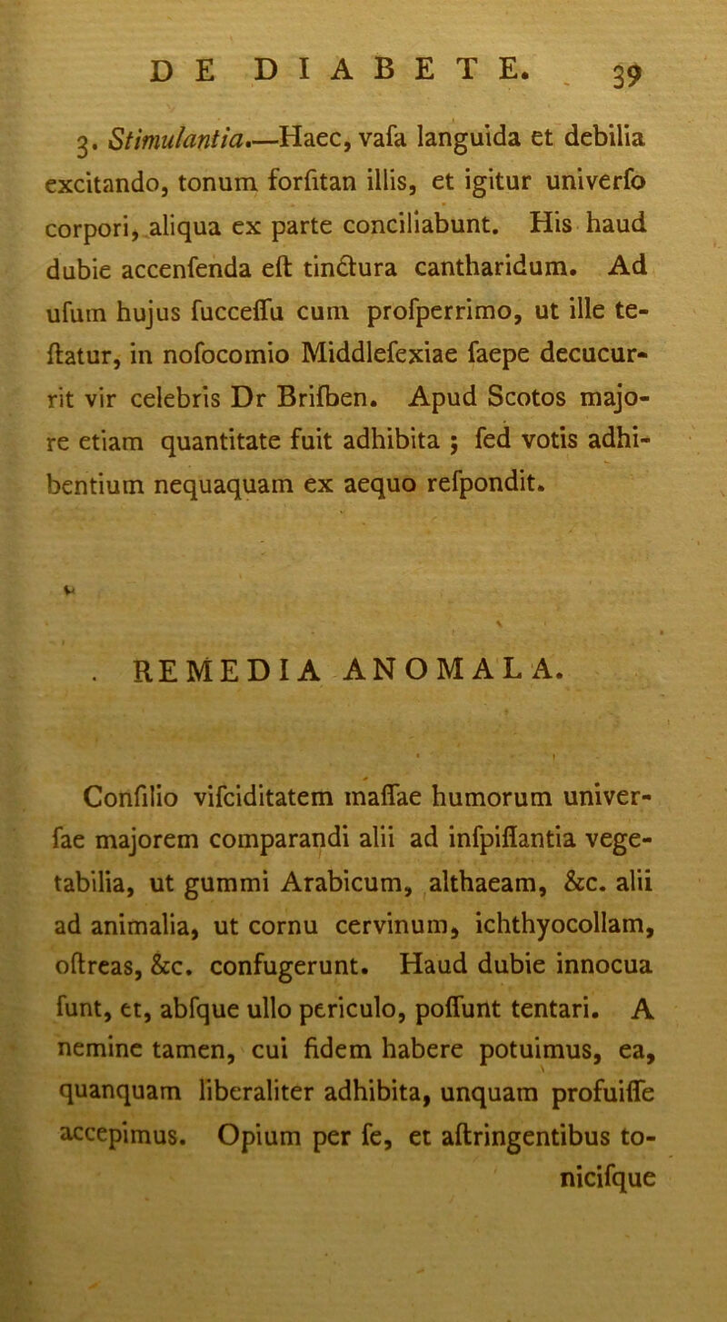 3. Stimulantia*—Haec,vafa languida et debilia excitando, tonum forfitan illis, et igitur univerfo corpori j .aliqua ex parte conciliabunt. His haud dubie accenfenda eft tindtura cantharidum. Ad ufum hujus fucceffu cum profperrimo, ut ille te- ftatur, in nofocomio Middlefexiae faepe decucur- rit vir celebris Dr Brifben. Apud Scotos majo- re etiam quantitate fuit adhibita ; fed votis adhi- bentium nequaquam ex aequo refpondit. . REMEDIA ANOMALA. • » Confilio vifeiditatem maffae humorum univer- fae majorem comparandi alii ad infpiflantia vege- tabilia, ut gummi Arabicum, althaeam, &c. alii ad animalia, ut cornu cervinum, ichthyocollam, oftreas, &c. confugerunt. Haud dubie innocua funt, et, abfque ullo periculo, poffunt tentari. A nemine tamen, cui fidem habere potuimus, ea, quanquam liberaliter adhibita, unquam profuifle accepimus. Opium per fc, et aftringentibus to- nicifque