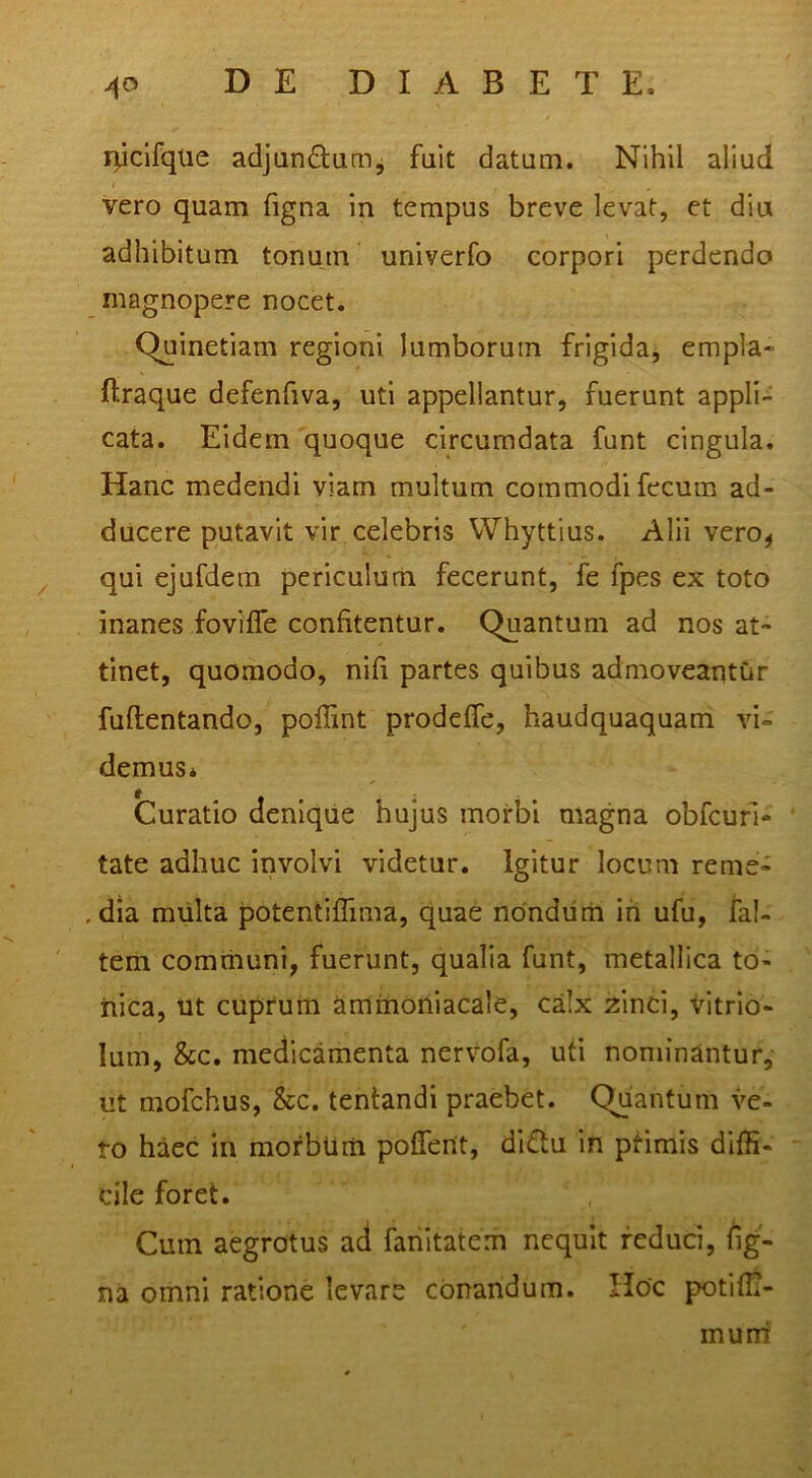 rpclfqlie adjandamj fuit datum. Nihil aliud vero quam figna in tempus breve levat, et diu adhibitum tonmn univerfo corpori perdendo magnopere nocet. Quinetiam regioni lumborum frigidaj empla- ftraque defenfiva, uti appellantur, fuerunt appli- cata. Eidem quoque circumdata funt cingula. Hanc medendi viam multum commodi fecum ad- ducere putavit vir celebris Whyttius. Alii vero, qui ejufdem periculum fecerunt, fe fpes ex toto inanes foviffe confitentur. Quantum ad nos at- tinet, quomodo, nifi partes quibus admoveantur fuftentando, poflint prodeffe, haudquaquam vi- demus* Curatio denique hujus morbi magna obfcurl- tate adhuc involvi videtur. Igitur locum reme- . dia miilta potentiflima, quae nondum ih ufu, fal- tem communi, fuerunt, qualia funt, metallica to- iiica, ut cuprum ammorliacale, calx zinci, Vitrio- lum, &c. medicamenta nervofa, ufi nominantur, ut mofchus, &c. lentandi praebet. Quantum ve- to haec in raorbum poffent, dl£lu in ptimis diffi- cile foret. Cmn aegrotus ad fanitatem nequit reduci, fig- na omni ratione levare cOnandum. Hoc potiffi- mum