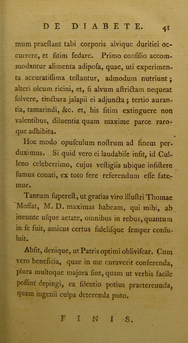 mum praedant tabi corporis alvique duritiei oc- currere, et fitim fedare. Primo confilio accom- modantur alimenta adipofa, quae, uti experimen- ta accuratiffima teflantur, admodum nutriunt; alteri oleum ricini, et, fi alvum aftriftam nequeat folvere, trndura jalapii ei adjundta; tertio auran- tia, tamarindi, &c. et, his fitim extinguere non valentibus, diluentia quam maxime parce raro- que adhibita. V ' Hoc modo opufculum npftrum ad finem per- duximus, Si quid vero ei laudabile infit, id Cul- leno celeberrimo, cujus veftigiis ubique infidere fumus conati, ex toto fere referendum ede fate- mur. Tantum fupered, ut gratias viro illudri Thomae Moffat, M. D. maximas habeam, qui mihi, ab^ ineunte ufque aetate, omnibus in rebus, quantum in fe fuit, amicus certus fidelifque femper confu- luit. Abfit, denique, ut Patris optimi oblivifcar. Cum vero beneficia, quae in me curaverit conferenda, plura multoque majora fint, quam ut verbis facile pofiint depingi, ea filentio potius praetereunda, quam ingenii culpa deterenda puto. finis.