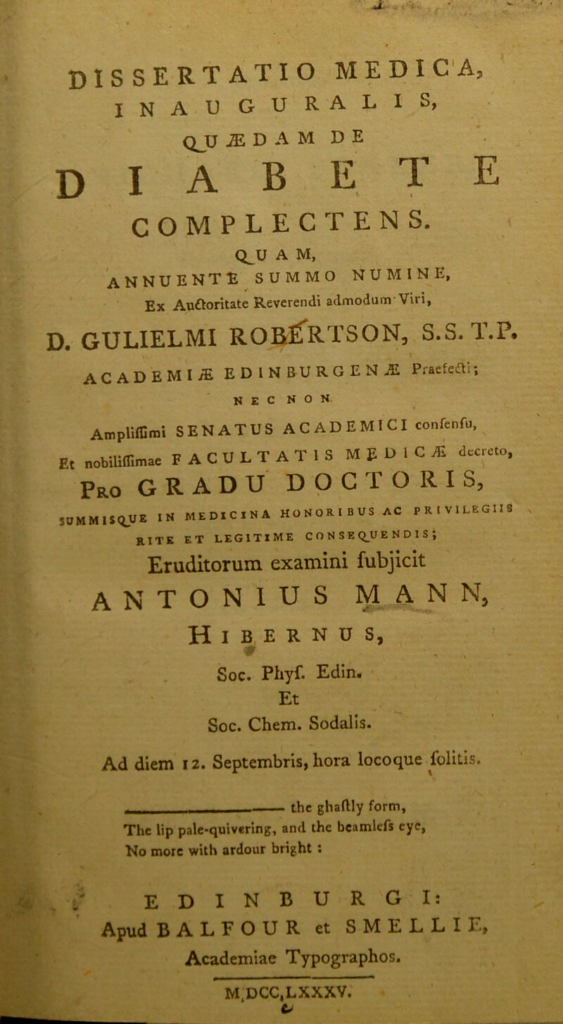 dissertatio medica, inauguralis, QJJ ^ D A M D E diabete COMPLECTENS. CLU A M, annuente summo numine, Ex Auftoritate Reverendi admodunr Viri, D. GULIELMI ROafi^R-TSON, S.S. T.P. ACADEMI/E EDINBURGENjE Praefeai; NEC NON Ampliffimi SENATUS ACADEMICI confenfu. Et nobUlffimae FACULTATIS MEDICAS dacrcto. Pro gradu docto RIS, jnMMlSRUE medicina honoribus ac PRIVILEOIU rite et legitime conseq_uendis; Eruditorum examini fubjicit ANTONIUS M AN N, Hibernus, Soc. Phyf. Edin. Et Soc. Chem. Sodalis. Ad diem 12. Septembris, hora locoque Iblltis. . thc ghaftly form, The Up palc-quivering, and the bcamlefs cyc, No more with ardour bright: , / E D I N B U R G I; Apud BALFOUR et SMELLIE, Academiae Typographos. M.DCC.LXXXV.