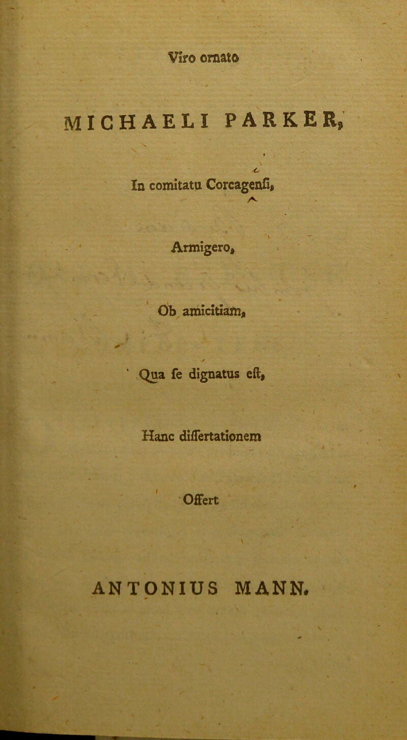 Viro ornato \ MICHAELI PARKER, In comitatu CorcagenC» Armigero, t • • • Ob^ amicitiam, Qua fe dignatus eft, Hanc difTertationem Offert ANTONIUS MANN. '