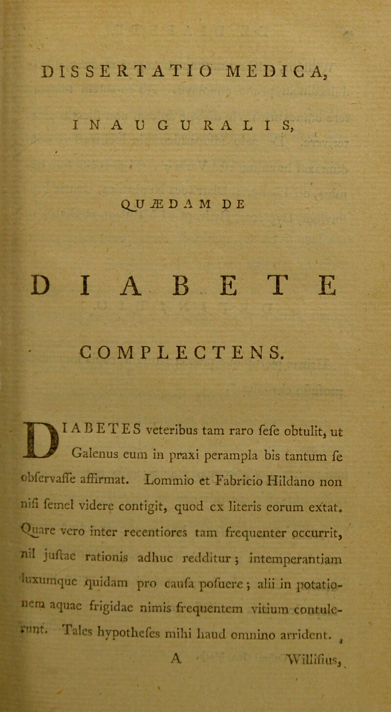 DISSERTATIO MEDICA, INAUGURALIS; ^ * 4 QJJ ^ D A M D E ) D I A B E T E COMPLECTENS. Diabetes veteribus tam raro fefe obtulit, ut Galenus eum in praxi perampla bis tantum fe obfervalTe affirmat. Eommio et Fabricio Hildano non nili femel videre contigit, quod ex literis eorum esitat, Q^are vero inter reeentiores tam frequenter occurrit, nil juftac rationis adhuc redditur; intemperantiam luxumque quidam pro caufa pofucre; alii in potatio- nem aquae frigidae nimis frequentem vitium contule- i»nt. Pales hypothefes mihi haud omnino arrident. ^ A Willifius, ^ %