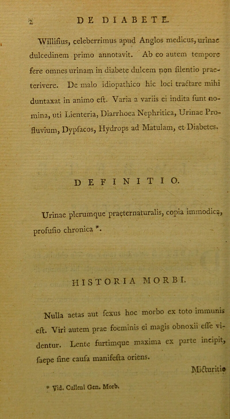 Willifius, celeberrimus apud Anglos medicus, urinae dulcedinem primo annotavit. Ab eo autem tempore fere omnes urinam in diabete dulcem npn filentio prae- terivere. De malo idiopathico hic loci tractare mihi duntaxat in animo eft. Varia a variis ei indita funt no- mina, uti Lienteria, Diarrhoea Nephritica, Urinae Pro- Huvium, Dypfacos, Hydrops ad Matulam, et Diabetes. definitio. Urinae plerumque pra^ternaturalis, copia immodica, profufio chronica *• HISTORIA MORBI. Nulla aetas aut fexus hoc morbo ex toto immunis eft. Viri autem prae foeminis ei magis obnoxii efle vi- dentur. Lente furtimque maxima ex parte incipit, faepe fine caufa manifefta oriens. Mi<fturiti* • Vid. CuUeni Gcn. Morb.