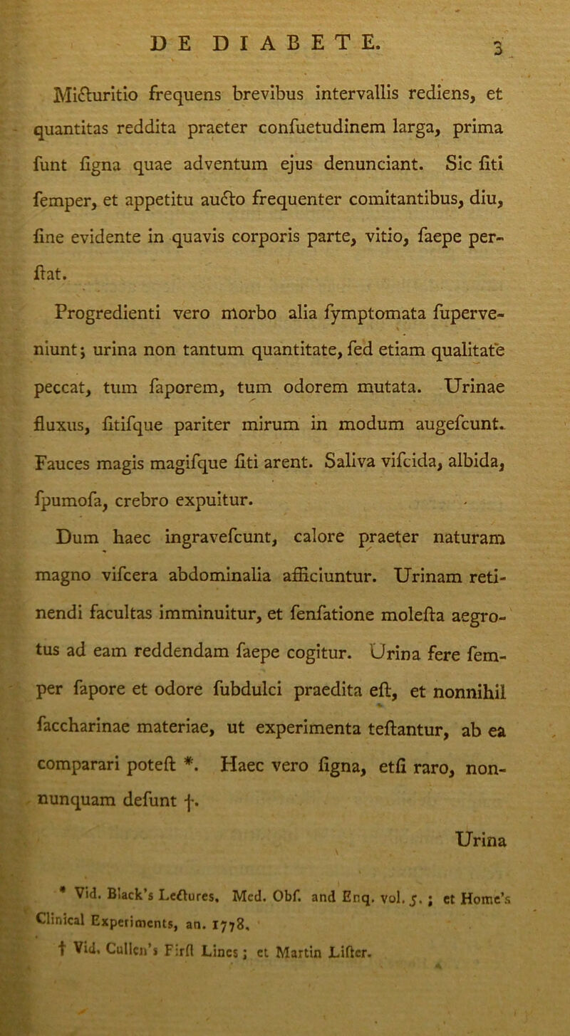 o Mi£lurItIo frequens brevibus intervallis rediens, et quantitas reddita praeter confuetudinem larga, prima funt figna quae adventum ejus denunciant. Sic liti femper, et appetitu au^lo frequenter comitantibus, diu, fine evidente in quavis corporis parte, vitio, faepe per- flat. Progredienti vero morbo alia fymptomata fuperve- niunt; urina non tantum quantitate, fed etiam qualitate peccat, tum faporem, tum odorem mutata. Urinae fluxus, fitifque pariter mirum in modum augefcunt.. Fauces magis magifque liti arent. Saliva vifcida, albida, fpumofa, crebro expuitur. Dum haec ingravefcunt, calore praeter naturam magno vifcera abdominalia afiiciuntur. Urinam reti- nendi facultas imminuitur, et fenfatione molefta aegro- tus ad eam reddendam faepe cogitur. Urina fere fem- per fapore et odore fubdulci praedita ell, et nonnihil faccharinae materiae, ut experimenta teftantur, ab ea comparari poteft *. Haec vero figna, etfi raro, non- nunquam defunt f. Urina • Vid. Biack’s Leftures, Mcd. Obf. and Enq. V0I.5. ; ct Homc’s Clinical Expetimcnts, an. 1778, t Vid. Cullcn’s Firfl Lines j ct Martin Liftcr.