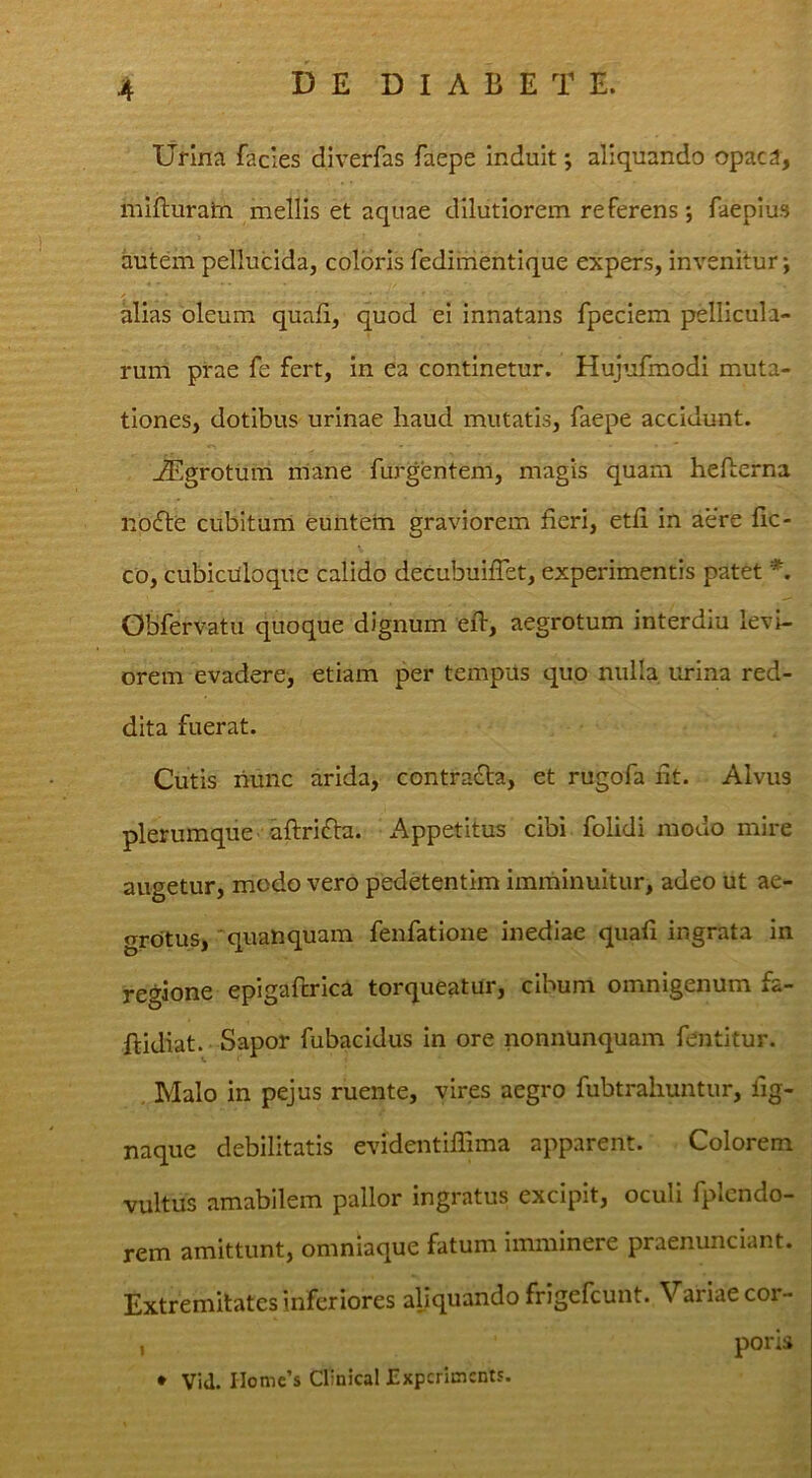 lifina facies diverfas faepe induit; aliquando opac3, mifturain mellis et aquae dilutiorem referens; faeplus autem pellucida, coloris fedimentique expers, invenitur; alias oleum quali, quod ei innatans fpeciem pellicula- rum prae fe fert, in ea continetur. Hujufmodi muta- tiones, dotibus urinae haud mutatis, faepe accidunt. -^>grotum mane furgentem, magis quam hefterna no6le cubitura euntetn graviorem feri, etf in aere fic- co, cubicilloquc calido decubuiflet, experimentis patet *. Gbfervatu quoque dignum eft, aegrotum interdiu levi- orem evadere, etiam per tempus quo nulla urina red- dita fuerat. Cutis hunc arida, contradta, et rugofa f t. Alvus plerumque aftrifta. xAppetitus cibi folidi modo mire augetur, modo vero pedetentim imrhinuitur, adeo ut ae- grotus,'quanquam fenfatione inediae quafi ingrata in regione epigafb-ica torqueatur, cibum omnigenum fa- ftidiat. Sapor fubacidus in ore nonnunquam fentitur. , Malo in pejus ruente, vires aegro fubtrahuntur, fg- naque debilitatis evidentilTima apparent. Colorem vultus amabilem pallor ingratus excipit, oculi fplcndo- rem amittunt, omniaque fatum imminere praenunciant. Extremitates inferiores aliquando frigefeunt. Variae cor- poris • Vid. IIomc’s Clinical JZxpcrimcnts. I
