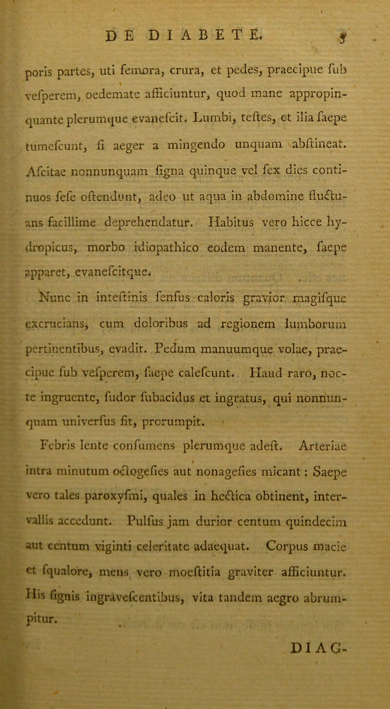 poris partes, uti feixuDra, crura, et pedes, praecipue fub vefperem, oedemate afficiuntur, quod mane appropin- quante plerumque evanefcit. Lumbi, teftes, et iliafaepe tumefcunt, li aeger a mingendo unquam 'abftineat. Afcitae nonnunquam figna quinque vel fex dies conti- nuos fefe oftendunt, adeo ut aqua in abdomine flu£tu- ans facillime deprehendatur. Habitus vero hicce hy- dropicus, morbo idiopathico eodem manente, faepe apparet, evanefcirque* Nunc in inteftinis fenfus caloris gravior magifque cxcruciansj cum doloribus ad regionem lumborum pertinentibus, evadit. Pedum manuumque volae, prae- cipue fub vefperem, faepe calefcunt. Haud raro, noc- te ingruente, fudor fubacidus et ingratus, qui nonnim- quam univerfus fit, prorumpit. ' Febris lente confumens plerumque adeft. Arteriae t intra minutum oclogefies aut nonagefies micant; Saepe vero tales paroxyfmi, quales in he<Stica obtinent, inter- vallis accedunt. Pulfus jam durior centum quindecim aut centum viginti celeritate adaequat. Corpus macie ct fqualore, mens vero moeftitia graviter afficiuntur. His fignis ingravefcentibus, vita tandem aegro abrum- pitur. DI AG-
