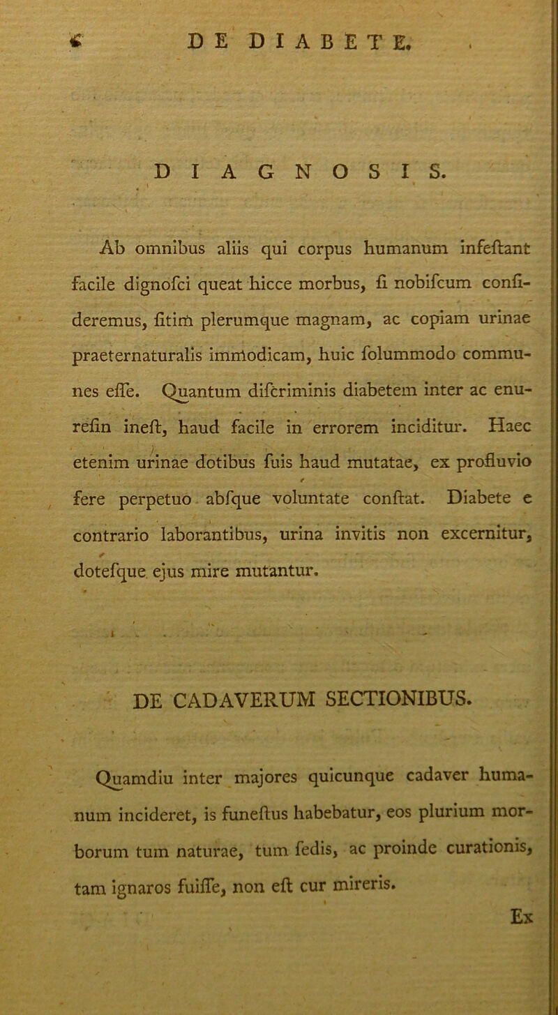 ! DEDIABETE, DIAGNOSIS. ^ \ Ab omnibus aliis qui corpus humanum infeftant facile dignofci queat hicce morbus, fi nobifcum confi- deremus, fitirti plerumque magnam, ac copiam urinae praeternaturalls immodicam, huic folummodo commu- nes efle. Quantum difcrimlnis diabetem inter ac enu- refin ineft, haud facile in errorem inciditur. Haec etenim urinae dotibus fuis haud mutatae, ex profluvio t fere perpetuo abfque voluntate confiat. Diabete e contrario laborantibus, urina invitis non excernitur, ✓ dotefque ejus mire mutantur. I . - DE CADAVERUM SECTIONIBUS. Quamdiu inter majores quicunque cadaver huma- num incideret, is funefius habebatur, eos plurium mor- borum tum naturae, tum fedis, ac proinde curationis, tam ignaros fuiflh, non eft cur mireris. Ex