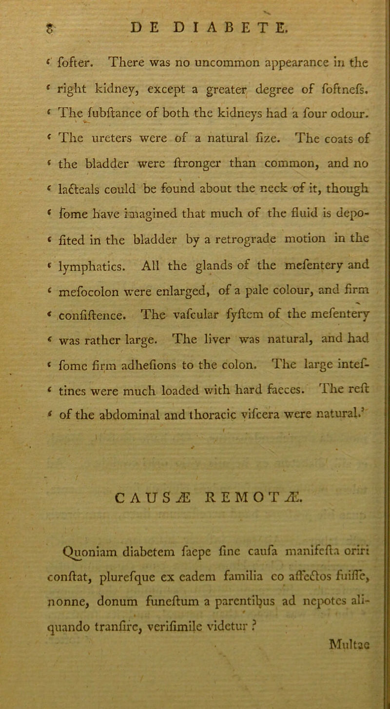 fofter. There was no uncommon appearance in the ' right kidney, except a greater degree of foftnefs. ‘ The fubftance of both the kidneys had a four odour. ^ The ureters were of a natural fize. The coats of * the bladder were ftronger than common, and no ‘ lafteals could be found about the neck of it, though ‘ forne have iaiagined that much of the fluid is depo- ‘ fited in the bladder by a retrograde motion in the ‘ lymphatics. AU the glands of the mcfentery and ‘ mefocolon were enlarged, of a pale colour, and firm * confifteiice. The vafcular fyftem of the mefentery * was rather large. The liver was natural, and had ‘ fome firm adhefions to the colon. The large intef- ‘ tines were much loaded with hard faeces. The reft * of the abdominal and thoracic vifcera were natural.’ CAUSAi REMOTiE. Quoniam diabetem faepe line caufa manifefla oriri conftat, plurefque ex eadem familia co alFe<Uos fuifTe, nonne, donum funeftum a parentibus ad nepotes ali- quando tranlirc, verifimile videtur ^ Multae