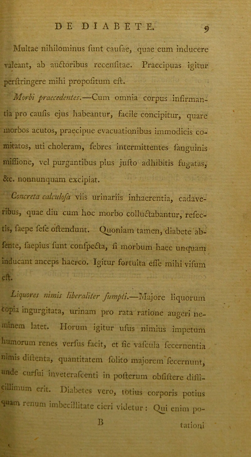 Multae nihilominus funt caufae, quae eum inducere valeant, ab auftoribus recenhtae. Praecipuas igitur perftringere mihi propofitum eft. Morbi praecedentes.—Cum omnia corpus infirman- tia pro caufis ejus habeantur, facile concipitur, quare morbos acutos, praecipue evacuationibus immodicis co- mitatos, uti choleram, febres intermittentes fanguinis ■ miffione, vel purgantibus plus jufto adhibitis fugatas, &c. nonnunquam excipiat. Concreta calcidofa viis urinariis inhaerentia, cadave- ribus, quae diu cum hoc morbo colluctabantur, refec- tis, faepe fefe oftendunt. Quoniam tamen, diabete 'ab- feiite, laepius funt conlpeCta, li morbum haec unquam inducant anceps haereo. Igitur fortuita efle mihi vifum eft. Liquores nimis liberaliter Majore liquorum copia ingurgitata, urinam pro rata ratione augeri ne- minem latet. Horum igitur ufus nimius impetum humorum renes verfus facit, et fic vafcula fecernentia mmis diftenta, quantitatem folito majoremYecernunt, unde curfui mveterafcenti in pofterum obfifterc difli- imum erit. Diabetes vero, totius corporis potius ‘luam renum imbecillitate cieri videtur: Qui enim po- ^ tatioiii