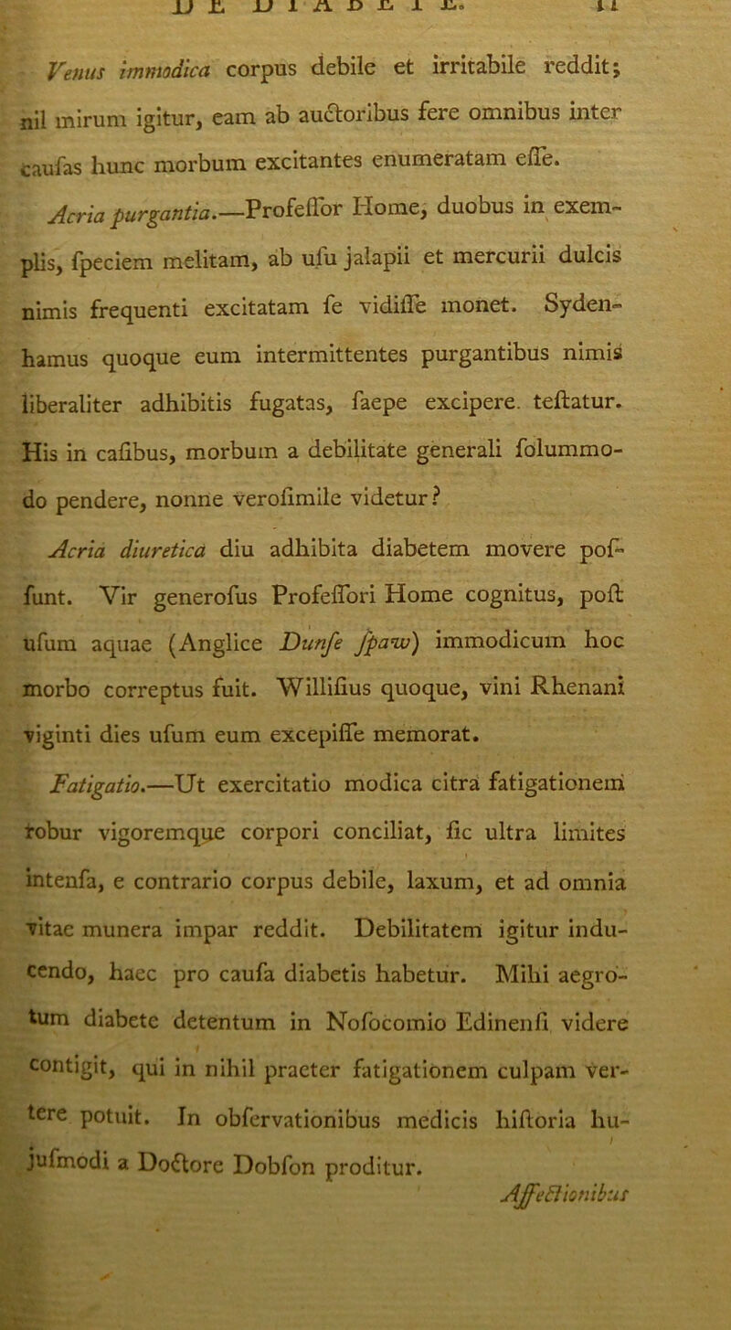 Venus immodica corpus debile et irritabile reddit; nil mirum igitur, eam ab audoribus fere omnibus inter caufas liunc morbum excitantes enumeratam efle» Acria purgantia.—Vvoit^ov Home, duobus in exem- plis, fpeciem melitam, ab ufu jalapii et mercurii dulcis nimis frequenti excitatam fe vidifle monet. Syden- hamus quoque eum intermittentes purgantibus nimis liberaliter adhibitis fugatas, faepe excipere, teftatur. His in calibus, morbum a debilitate generali folummo- do pendere, nonne verolimile videtur.? Acria diuretica diu adhibita diabetem movere pof- funt. Vir generofus ProfelTori Home cognitus, poft ufum aquae (Anglice Dunfe /panxi) immodicum hoc morbo correptus fuit. Willifius quoque, vini Rhenani viginti dies ufum eum excepifle memorat. Fatigatio.—Ut exercitatio modica citra fatigationem tobur vigoremqqe corpori conciliat, fic ultra limites intenfa, e contrario corpus debile, laxum, et ad omnia vitae munera impar reddit. Debilitatem igitur indu- cendo, haec pro caufa diabetis habetur. Mihi aegro- tum diabete detentum in Nofocomio Edinenfi videre contigit, qui in nihil praeter fatigationem culpam ver- tere potuit. In obfervationibus medicis hidorla hu- jufmodi a Doilore Dobfon proditur. AJfe6lionibus