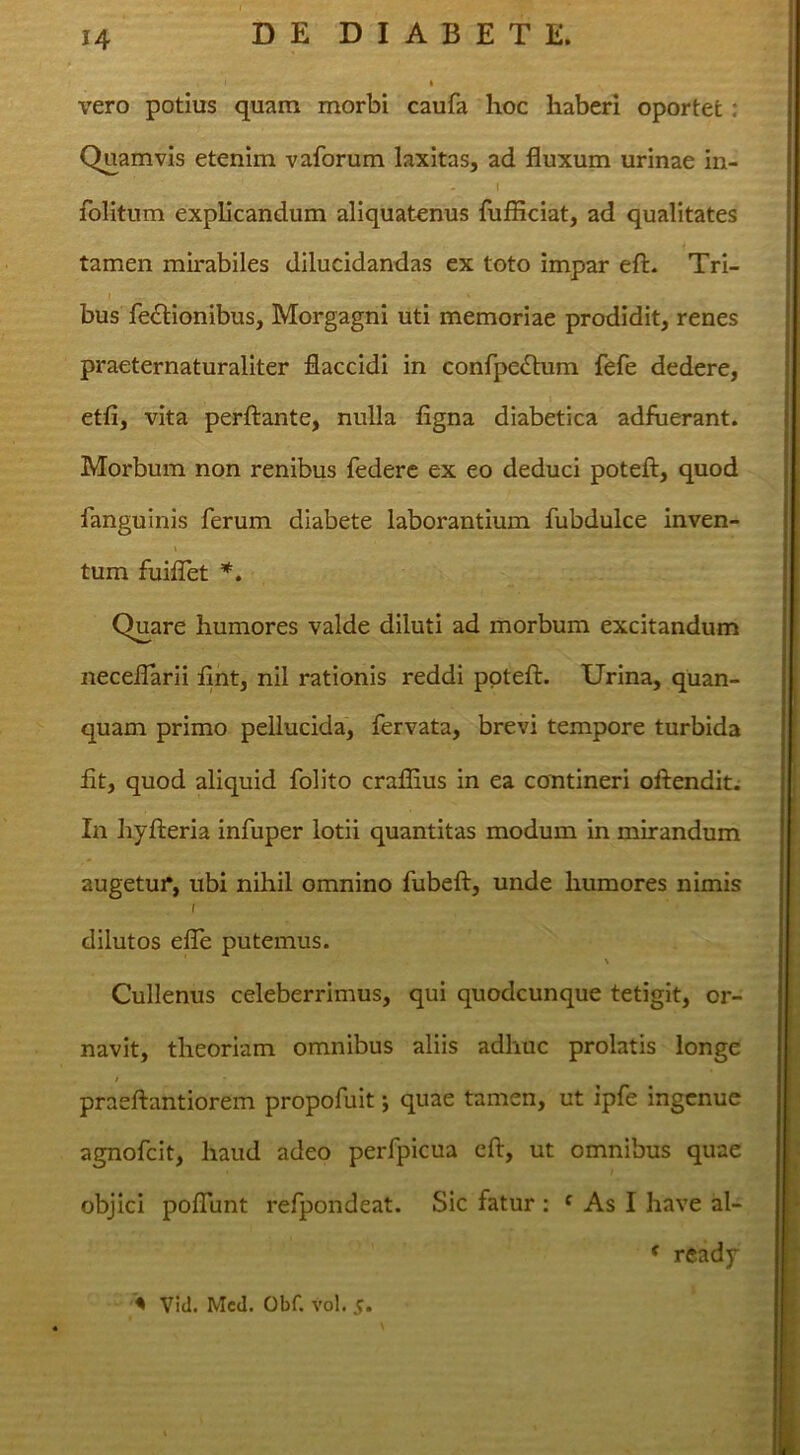 vero potius quam morbi caufa hoc haberi oportet: Quamvis etenim vaforum laxitas, ad fluxum urinae in- I folitnm explicandum aliquatenus fufficiat, ad qualitates tamen mhabiles dilucidandas ex toto impar eft. Tri- I bus fe£lionibus, Morgagni uti memoriae prodidit, renes praeternaturaliter flaccidi in confpedbim fefe dedere, etfi, vita perflante, nulla figna diabetica adfuerant. Morbum non renibus federe ex eo deduci potefl, quod fanguinis ferum diabete laborantium fubdulce inven- tum fuiflet *, Quare humores valde diluti ad morbum excitandum neceflarii flnt, nll rationis reddi potefl. Urina, quan- quam primo pellucida, fervata, brevi tempore turbida fit, quod aliquid folito cralfius in ea contineri oflendit. In hyfleria infuper lotii quantitas modum in mirandum augetur, ubi nihil omnino fubefl, unde humores nimis f dilutos efle putemus. % Cullenus celeberrimus, qui quodcunque tetigit, or- navit, theoriam omnibus aliis adhuc prolatis longe praeflantiorem propofuit; quae tamen, ut ipfe ingenue agnofeit, haud adeo perfpicua efl, ut omnibus quae objici poflunt refpondeat. Sic fatur : * As I have al- * rcady > Vid. Med. Obf. vol. c.