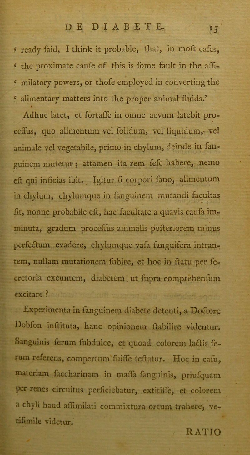 f ready faid, I think It probable, that, in moft cafes, ‘ the proximate caufe of this is forne fault in the alli- ‘ milatory powers, or thofe employed in converting the ^ alimentary matters into the proper animal fliiids/ Adhuc latet, et fortalle in omne aevum latebit pro- ceflus, quo alimentum vel folidum, vel liquidum,- vel animale vel vegetabile, primo in chylum, deinde in fan- guinem mutetur j attamen ita rem fefe habere, nemo efl: qui inficias ibit. Igitur fi corpori fano, alimentum in chylum, chylumque in fanguinem mutandi facultas fit, nonne probabile eft, hac facultate a quavis caufa im-r minuta, gradum procefihs animalis pofteriorem minus perfefhim evadere, chylumque vafa fanguifera intran- tem, nullam mutationem fubire, et hoc in flatu per fe- cretoria exeuntem, diabetem ut fupra comprehenfum excitare ? Experimenta in fanguinem diabete detenti, a Doclore Dobfon inftituta, hanc opinionem fiabilire videntur. Sanguinis ferum fubdulce, et quoad colorem laflis fe- rum referens, compertum fuiffe teftatur. Hoc in cafu, materiam faccharinam in mafia fanguinis, priufquam per renes circuitus perficiebatur, cxtitifTe, et colorem a chyli haud aflimilati commixtura ortum trahere, ve- rifimilc videtur. RATIO