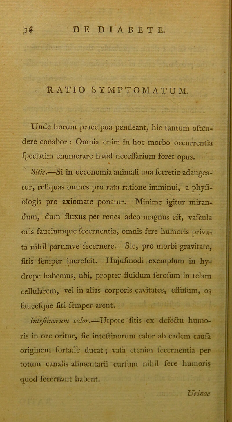 RATIO SYMPTOMATUM. Unde horum praecipua pendeant, hic tantum oftai- dere conabor: Omnia enim in hoc morbo occurrentia fpeciatim enumerare haud neceflarium foret opus. Sitis.—Si in oeconomia animali una fecretio adaugea- tur, reliquas omnes pro rata ratione imminui, a phyli- ologis pro axiomate ponatur. Minime igitur miran- dum, dum fluxus per renes adeo magnus eft, vafcula oris fauciumque fecernentia, omnis fere humoris priva- ta nihil parumve fecernere, Sic, pro morbi gravitate, fitis femper increfeit. Hujufmodi exemplum in hy- drope habemus, ubi, propter fluidum ferofum in telam cellularem, vel in alias corporis cavitates, efinfum, os faucefque fiti femper arent. Intejlmorum calor.—Utpote fitis ex defe<flu humo- ris in ore oritur, fic inteftinorum calor ab eadem caufa originem fortalTe ducat; vafa etenim fecernentia per totum canalis alimentarii curfum nihil fere humoris quod fecefhant habent. Urinae