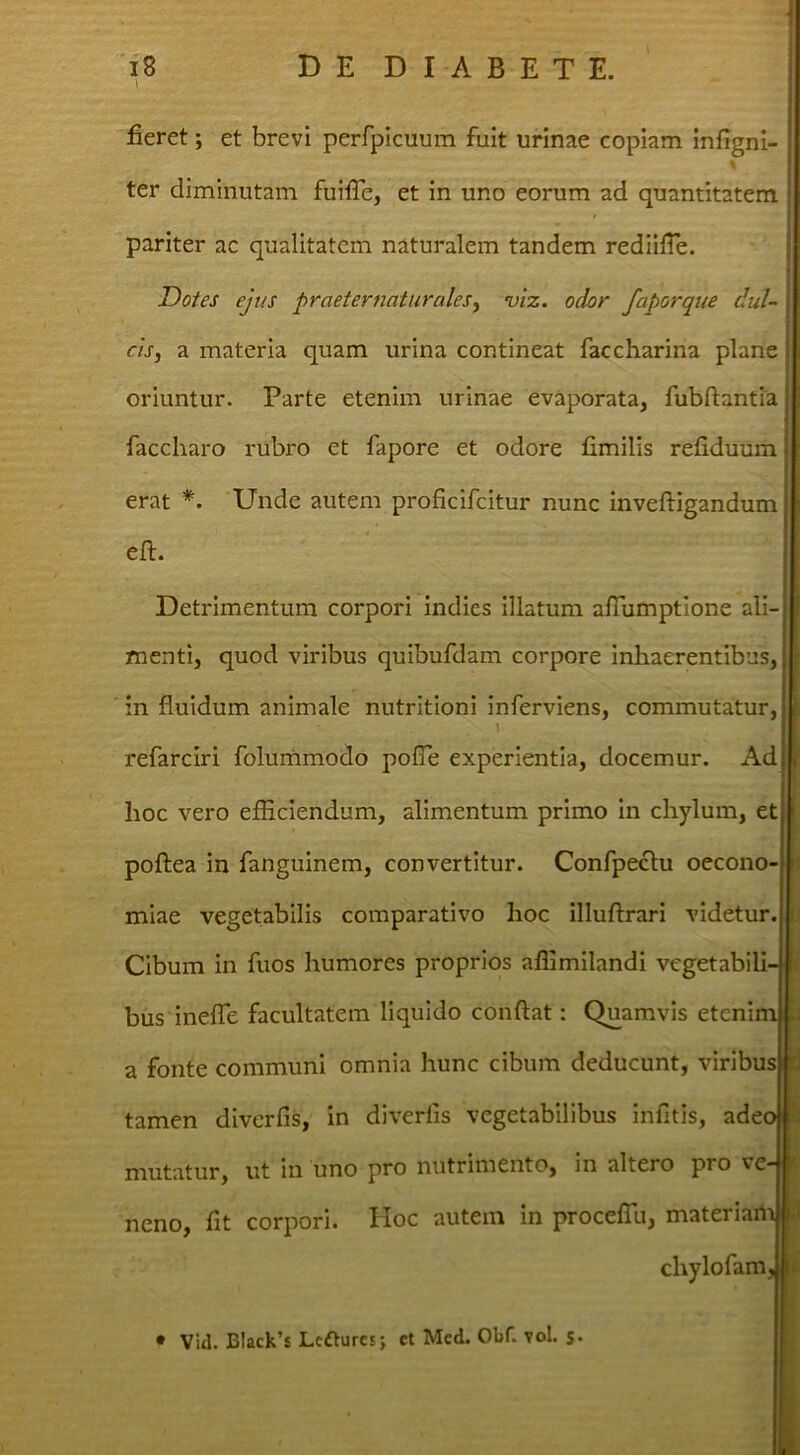 fieret; et brevi perfpicuum fuit urinae copiam infigni- ter diminutam fuifTe, et in uno eorum ad quantitatem pariter ac qualitatem naturalem tandem rediifle. m, a materia quam urina contineat faccharina plane oriuntur. Parte etenim urinae evaporata, fubftantia erat Unde autem proficifeitur nunc inveftigandum Detrimentum corpori indies illatum afTumptione ali- menti, quod viribus quibufdam corpore inhaerentibus, in fluidum animale nutritioni inferviens, commutatur, refarciri folunamodo pofle experientia, docemur. Ad hoc vero efficiendum, alimentum primo in chylum, poftea in fanguinem, convertitur. Confpeclu oecon miae vegetabilis comparativo hoc illuflrari videte Cibum in fuos humores proprios affimilandi vegetabi' bus inefTe facultatem liquido conflat: Quamvis eteni a fonte communi omnia hunc cibum deducunt, virib tamen diverfis, in diverfis vegetabilibus infitis, ad( mutatur, ut in uno pro nutrimento, in altero pro v neno, flt corpori, tloc autem in proceflu, materia Dotes ejus praeternaturaleSy viz. odor faporque dul- faccharo rubro et fapore et odore fimilis refiduum efl. • Vid. Black’s Leftures; et Med. Obf. vol. s* chylofar