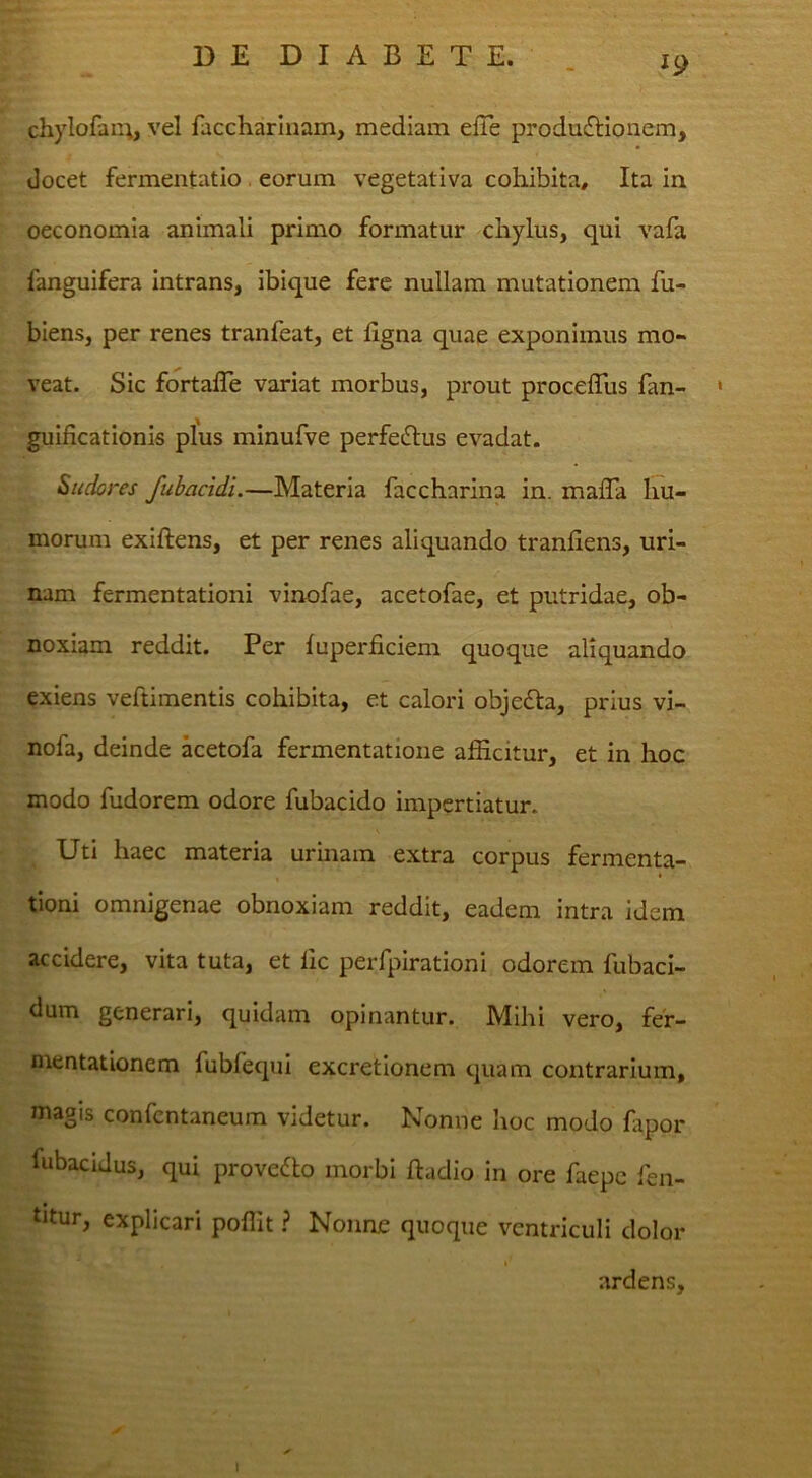 ^9 chylofau^, vel faccharluam, mediam eiTe produ£Honem, docet fermentatio . eorum vegetativa cohibita. Ita in oeconomia animali primo formatur chylus, qui vafa fanguifera Intrans, ibique fere nullam mutationem fu- biens, per renes tranfeat, et ligna quae exponimus mo- veat. Sic fortafle variat morbus, prout procefTus fan- • guificationis plus minufve perferius evadat. Sudores fuhacidi.—Materia faccharina in. malTa hu- morum exiftens, et per renes aliquando tranliens, uri- nam fermentationi vinofae, acetofae, et putridae, ob- noxiam reddit. Per luperficiem quoque aliquando exiens veftimentis cohibita, et calori objedta, prius vi- nofa, deinde ketofa fermentatione afficitur, et in hoc modo fudorem odore fubacido impertiatur. Uti haec materia urinam extra corpus fermenta- tioni omnigenae obnoxiam reddit, eadem intra idem accidere, vita tuta, et fic perfpirationi odorem fubaci- dum generari, quidam opinantur. Mihi vero, fef- mentationem fubfecpii excretionem quam contrarium, magis confentaneum videtur. Nonne hoc modo fapor fubaciJus, qui provedlo morbi ftadio in ore faepe fen- tJtur, explicari poffit ? Nonne quoque ventriculi dolor ardens. I