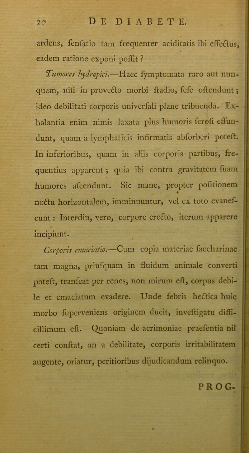 ardens, fenfatio tam frequenter aciditatis ibi effe£his, eadem ratione exponi poffit ? T^umoires hydropici.—Haec fymptomata raro aut nun- quam, nifi in prove£lo morbi ftadio, fefe oftendunt; ideo debilitati corporis univerfali plane tribuenda. Ex- halantia enim nimis laxata plus humoris fcroli effun- dunt, quam a lymphaticis infirmatis abforberi poteft. In inferioribus, quam in aliis corporis partibus, fre- quentius apparent; quia ibi contra gravitatem fuam humores afcendunt. Sic mane, propter pofitionem 4 noftu horizontalem, imminuuntur, vel ex toto evanef- cunt: Interdiu, vero, corpore eredlo. Iterum apparere incipiunt. Corporis cmaciatio.—Cum copia materiae faccharinae tam magna, priufquam in fluidum animale converti poteft, tranfeat per renes, non mirum eft, corpus debi- le et emaciatum evadere. Unde febris hedlica huic morbo fuperveniens originem ducit, inveftigatu diffi- cillimum eft. Quoniam de acrimoniae praefentia nil certi conftat, an a debilitate, corporis irritabilitatem augente, oriatur, peritioribus dijudicandum relinquo. PROG.