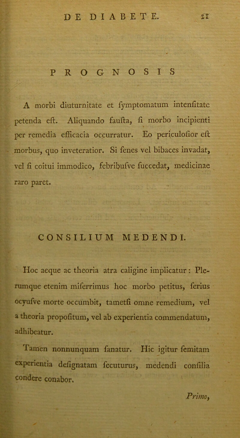 PR OGNOSIS A morbi diuturnitate et fymptomatum intenfitatc petenda eft. Aliquando faufta, fi morbo incipienti per remedia efficacia occurratur. Eo periculofior eft morbus, quo inveteratior. Si fenes vel bibaces invadat, vel fi coitui immodico, febribufve fuccedat, medicinae raro paret. CONSILIUM MEDENDI. Hoc aeque ac theoria atra caligine implicatur: Ple- rumque etenim miferrimus hoc morbo petitus, ferius ocyufve morte occumbit, tametfi omne remedium, vel a theoria propofitum, vel ab experientia commendatum, adhibeatur. Tamen nonnunquam fanatur. Hic igitur fcmitam experientia defignatam fecuturus, medendi confilia condere conabor. PrimOf