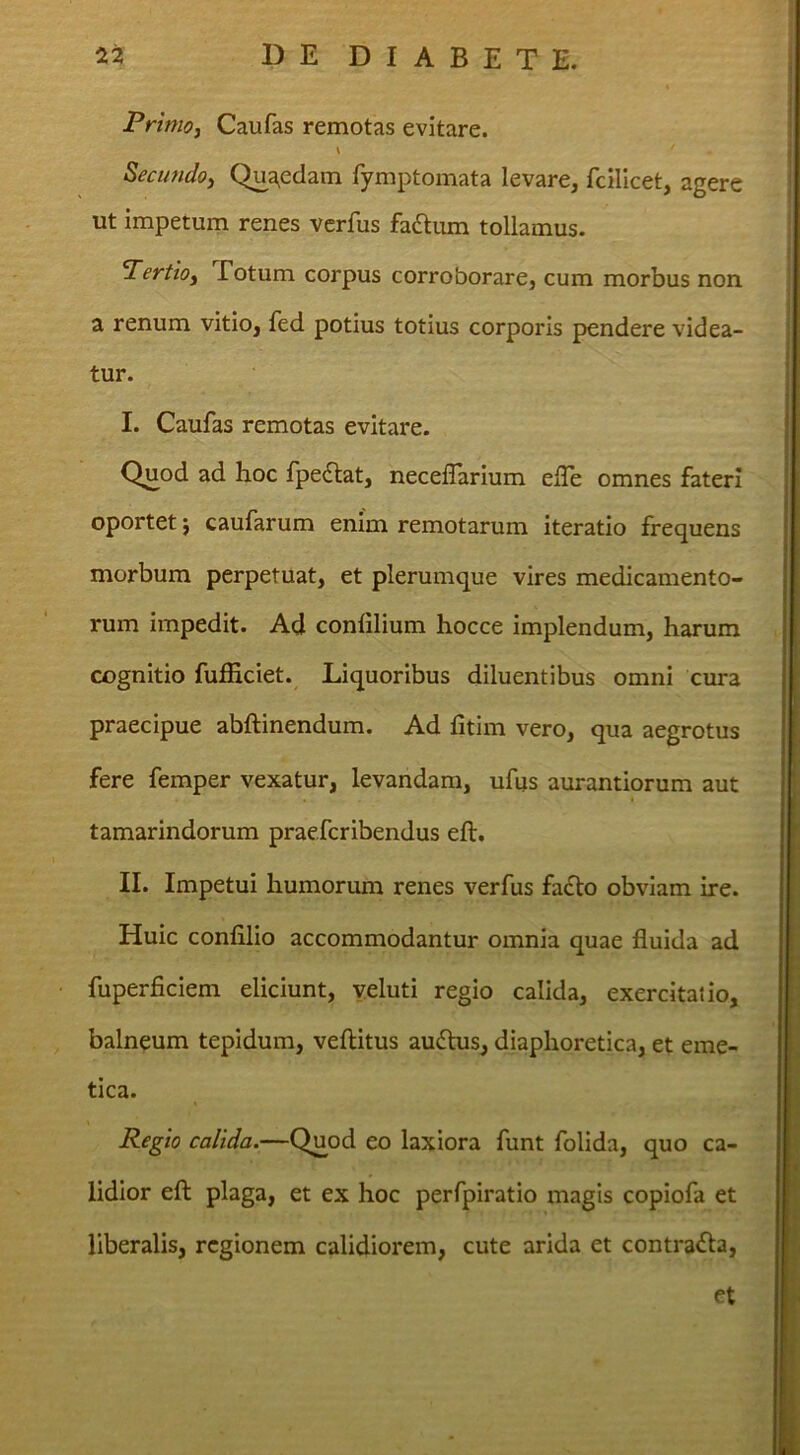 PrimOi Caufas remotas evitare. Secimdo^ Qua^edam Tymptomata levare, fcillcet, agere ut impetum renes verfus fadtiun tollamus. Pertloy Totum corpus corroborare, cum morbus non a renum vitio, fed potius totius corporis pendere videa- tur. I. Caufas remotas evitare. Quod ad hoc fpedlat, neceflarium efle omnes fateri oportet j caufarum enim remotarum iteratio frequens morbum perpetuat, et plerumque vires medicamento- rum impedit. Ad conlilium hocce implendum, harum cognitio fufficiet. Liquoribus diluentibus omni cura praecipue abftinendum. Ad fitim vero, qua aegrotus fere femper vexatur, levandam, ufus aurantiorum aut tamarindorum praefcribendus eft, II. Impetui humorum renes verfus fa£to obviam ire. Huic confilio accommodantur omnia quae fluida ad fuperficiem eliciunt, yeluti regio calida, exercitatio, balneum tepidum, veflitus audtus, diaphoretica, et eme- tica. Regio calida.—Q^od eo laxiora funt folida, quo ca- lidior eft plaga, et ex hoc perfpiratio magis copiofa et liberalis, regionem calidiorem, cute arida et contrafta, et