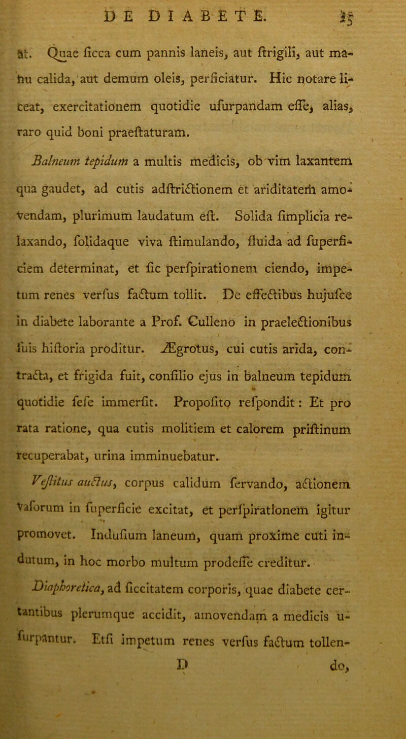 at. Q^ae ficca cum pannis laneis, aut ftrigilij aut ma- tiu calida, aut demum oleis, perficiatur. Hic notare li- ceat, exercitationem quotidie ufurpandam efle^ alias, raro quid boni praeftaturam. Balneum tepidum a multis medicis, ob vim laxantem qua gaudet, ad cutis adftridtionem et ariditaterii amo-^ Vendam, plurimum laudatum efl. Solida fimplicia re- laxando, foUdaque viva ftimulando, fluida ad fuperfi- ciem determinat, et fic perfpirationem ciendo, impe- tum renes verfus fadtum tollit. De effeftibus hujufce in diabete laborante a Prof. Gulleno in praelectionibus ibis hiftoria proditur, ^grotus, cui cutis arida, con- traCta, et frigida fuit, confilio ejus in balneum tepidum quotidie fefe immerflt. Propofltq refpondit: Et pro rata ratione, qua cutis molitiem et calorem priftinum recuperabat, urina imminuebatur. Vijlitus auHuSy corpus calidum fervando, aCtionem Vaforum in fuperficie excitat, et perfpirationem igitur promovet. Induflum laneum, quam proxime cuti in-i dutum, in hoc morbo multum prodefTe obeditur. Diaphoretica, ad ficcitatem corporis, quae diabete cer- tantibus plerumque accidit, amovendam a medicis u- furpantur. Etfi impetum renes verfus faClum tollen- D < do.