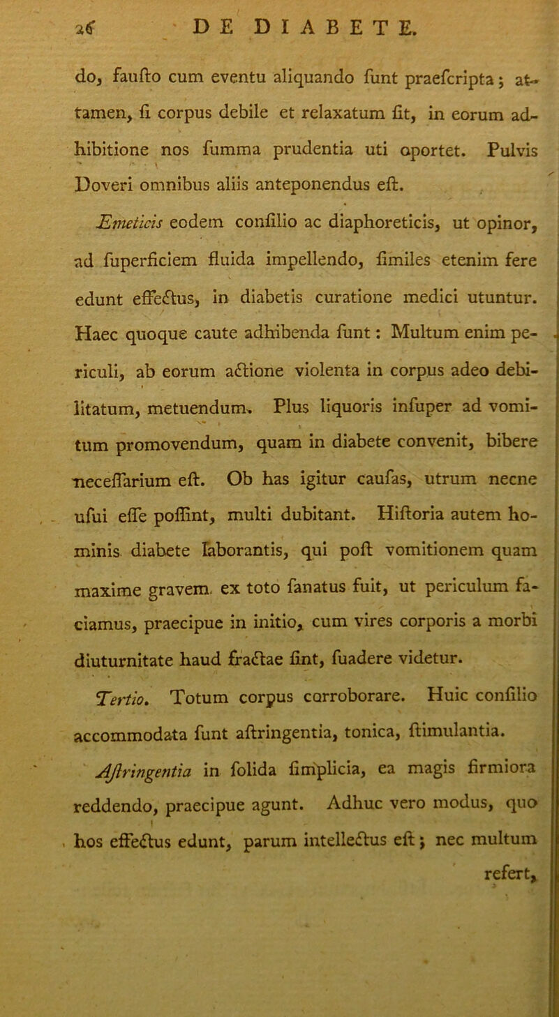 do, faufto cum eventu aliquando funt praefcripta; at- tamen, fi corpus debile et relaxatum fit, in eorum ad- hibitione nos fumma prudentia uti oportet. Pulvis DoverI omnibus aliis anteponendus eft. Emeticis eodem confilio ac diaphoreticis, ut opinor, ad fuperficlem fluida impellendo, fimiles etenim fere edunt efFeftus, in diabetis curatione medici utuntur. Haec quoque caute adhibenda funt; Multum enim pe- riculi, ab eorum aftione violenta in corpus adeo debi- litatum, metuendum» Plus liquoris infuper ad vomi- tum promovendum, quam in diabete convenit, bibere Tiecefrarium eft. Ob has igitur caufas, utrum necne ufui efle poflint, multi dubitant. Hiftoria autem ho- minis diabete laborantis, qui poft vomitionem quam maxime gravem, ex toto fanatus fuit, ut periculum fa- ciamus, praecipue in initio, cum vires corporis a morbi diuturnitate haud ffadlae fint, fuadere videtur. Tertio, Totum corpus corroborare. Huic confilio accommodata funt aftringentia, tonica, ftimulantia. ‘ Afringentia in folida fimplicia, ea magis firmiora reddendo, praecipue agunt. Adhuc vero modus, quo 1 . hos effe<ftus edunt, parum intelleftus eft; nec multum refert, >
