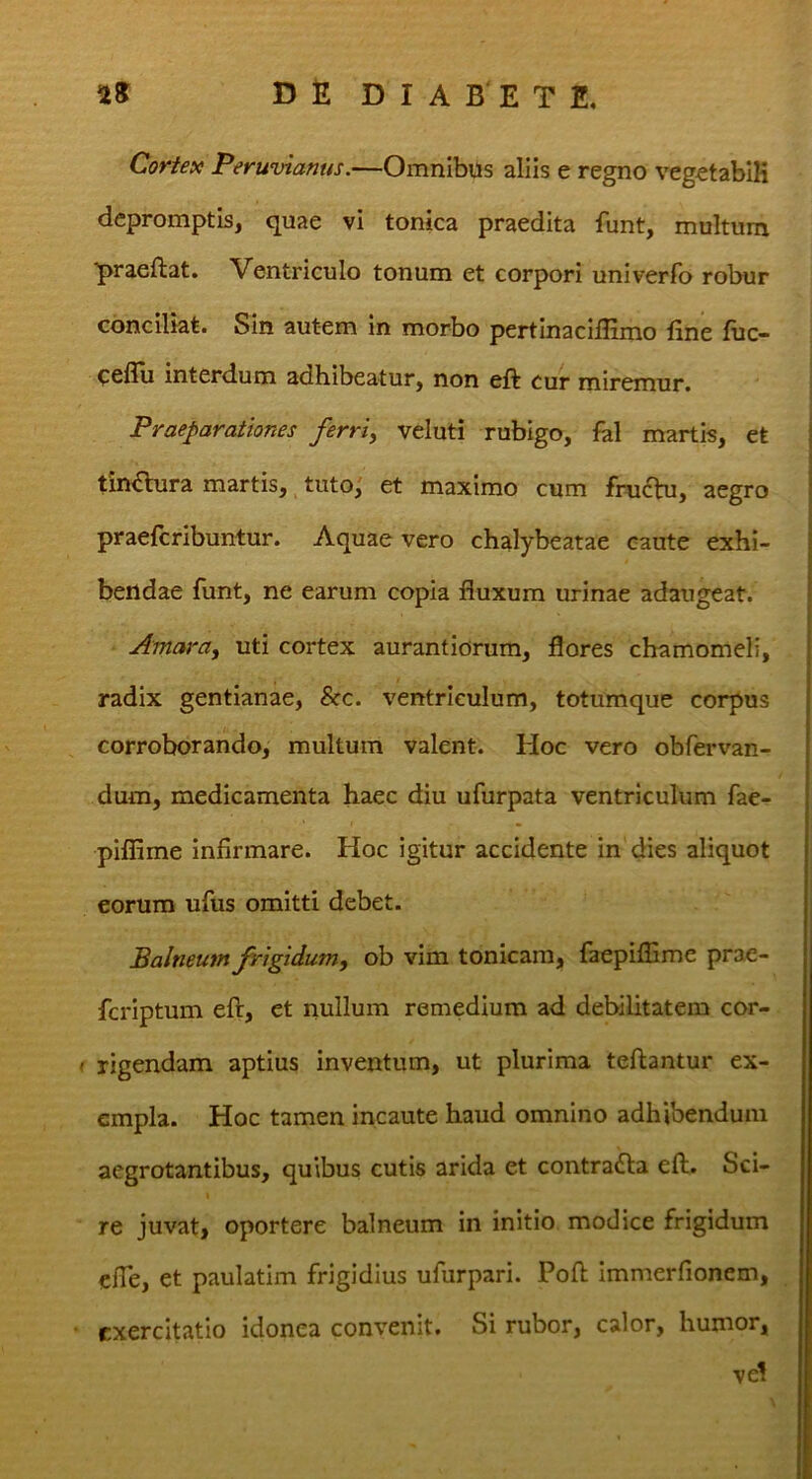 Cortex Peruvianus.—Omnibus aliis e regno veg^tabiK depromptis, quae vi tonica praedita funt, multum ■praeftat. Ventriculo tonum et corpori univerlb robur conciliat. Sin autem in morbo pertinacillimo fine fiic- ceflli interdum adhibeatur, non eft cur miremur. Praeparationes ferri, veluti rubigo, fal martis, et tin€lura martis, tuto^ et maximo cum frudbj, aegro praefcribuntur. Aquae vero chalybeatae caute exhi- bendae funt, ne earum copia fluxum urinae adaugeat. Amara, uti cortex aurantiorum, flores chamomeli, radix gentianae, &c. ventriculum, totumque corpus corroborando, multum valent. Hoc vero obfervan- dum, medicamenta haec diu ufurpata ventriculum fae- piflime infirmare. Hoc igitur accidente in dies aliquot eorum ufus omitti debet. Balneum frigidum, ob vim tonicara, faepiflime prae- fcriptum eft, et nullum remedium ad debilitatem cor- ' rigendam aptius inventum, ut plurima teftantur ex- empla. Hoc tamen incaute haud omnino adhibendum aegrotantibus, quibus cutis arida et contradla eft. Sci- re juvat» oportere balneum in initio modice frigidum cfie, et paulatim frigidius ufurpari. Poft immerfionem, exercitatio idonea convenit. Si rubor, calor, humor, vel