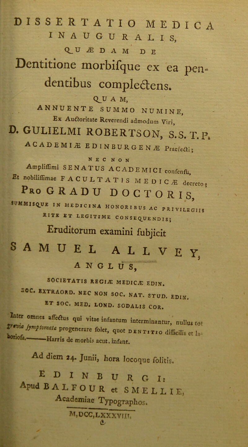 DISSERTATIO MEDICA inauguralis, Q^U iE D A M DE Dentitione morbil^ue ex ce pen- dentibus Gompledtens. Q^U A M, annuente summo numine, Ex Auftoritate Reverendi admodum Viri, D. GULIELMI ROBERTSON, S.S. T.P. ACADEMIA EDlNBURGENiE Praefeai; Nec non Ampliffimi SENATUS A C AD E MICI confenfb Et nobiliflimae FACULTATIS M E D I C .E decreto. Pro GRADU DOCTORIS JUMMISQ.UE IN MEDICINA HONORIBUS AC PRIVILEGII» RITE ET LEGITIME C O N S E Q^UE ND I S ; > Eruditorum examini fubjicit SAMUEL ALLVey, A N G L ii S, SOCIETATIS REGIiE MEDICAE EDIN. soc. SXTRAOKD. NEC NON SOC. NAT. STUD. EDIN. ET SOC. MED. LOND. SODALIS COR. Jmt omnes .ffeOu, <,„i interminamur, nuilus tot progenerare foler, quot p.nt.tso difficilis et la^ sonofa, Harris de morbi<i acut. mfant. Ad diem 24. Junii, hora locoque folitis. EDINBURGI: ApudBALFOUR et S M E L L I E, Academiae Typographos. M.DCCjLXXXVIIT, a-