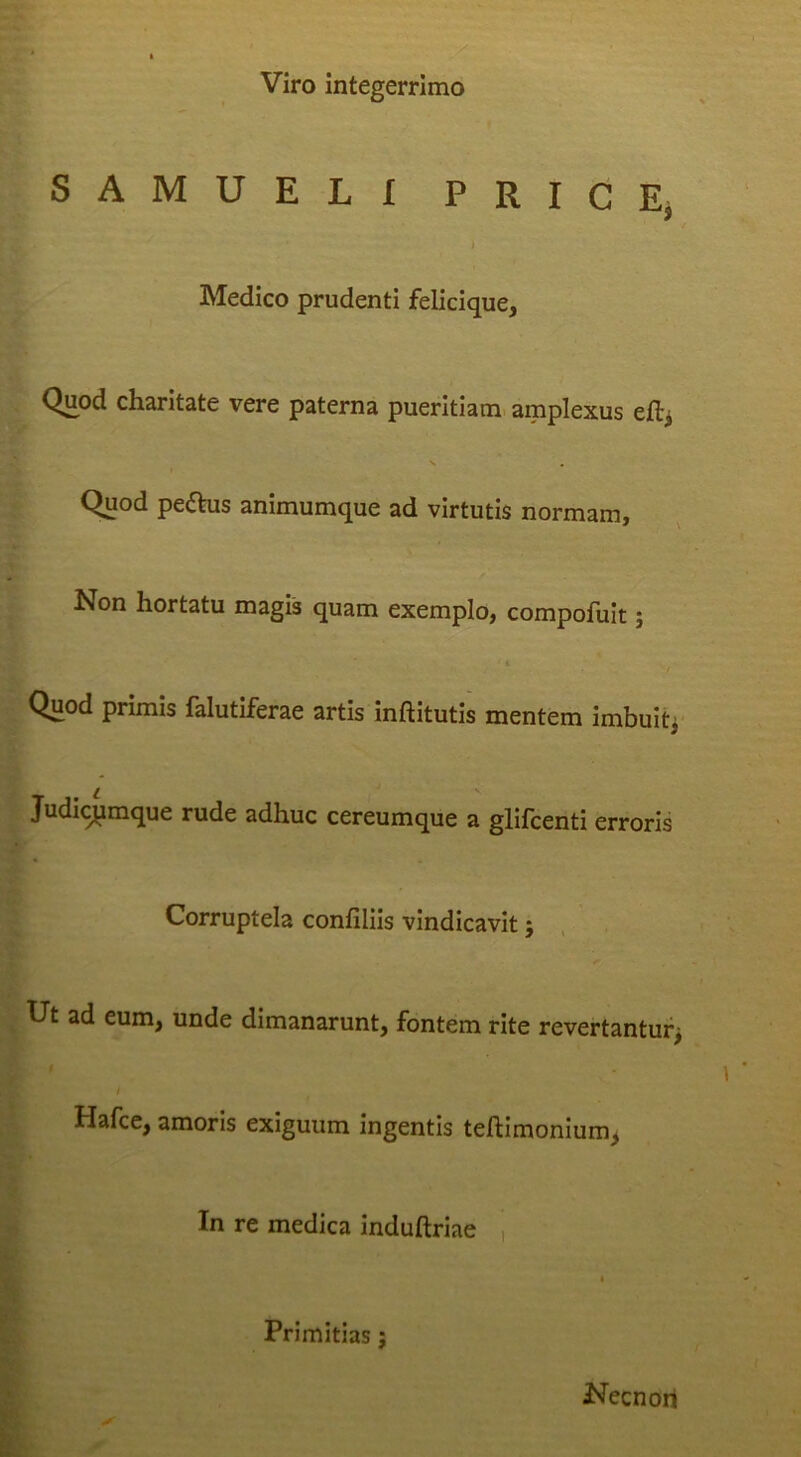 Viro Integerrimo SAMUELI PRIdEj i Medico prudenti felicique, C Quod charitate vere paterna pueritiam, amplexus efti ^ V , Quod peftus animumque ad virtutis normam. Non hortatu magis quam exemplo, compofult; Quod primis falutiferae artis inftitutis mentem imbuit^ Judicj^mque rude adhuc cereumque a glifcenti erroris Corruptela confillls vindicavit 5 Ut ad eum, unde dimanarunt, fontem rite revertantur^ i Hafce, amoris exiguum ingentis teftimonium^ In re medica induftriae , * Primitias; Necnori