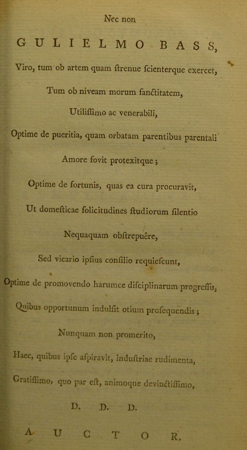 GULIELMO BASS, Viro, tum'ob artem quam ftrenue fcienterque exercet. Tum ob niveam morum fandlitatem, Utiliflimo ac venerabili, Optime de pueritia, quam orbatam parentibus parentali’ Amore fovit protexitque 5 Optime de fortunis, quas ea cura procuravit, Ut domefticae folicitudines ftudiorum filentio Nequaquam obftrepuerc. Sed vicario ipfius confilio requiefcunt, % Optime de promovendo harumce difciplinarum progrelTu, V» t Qiiibus opportunum indulfit otium profequendis ; Nunquam non promerito. Haec, quibus ipfe afpiravit, induftriae rudimenta, Gratiffimo, quo par eft, animoque devinfliffimo, U. D. U. A U C T O R.