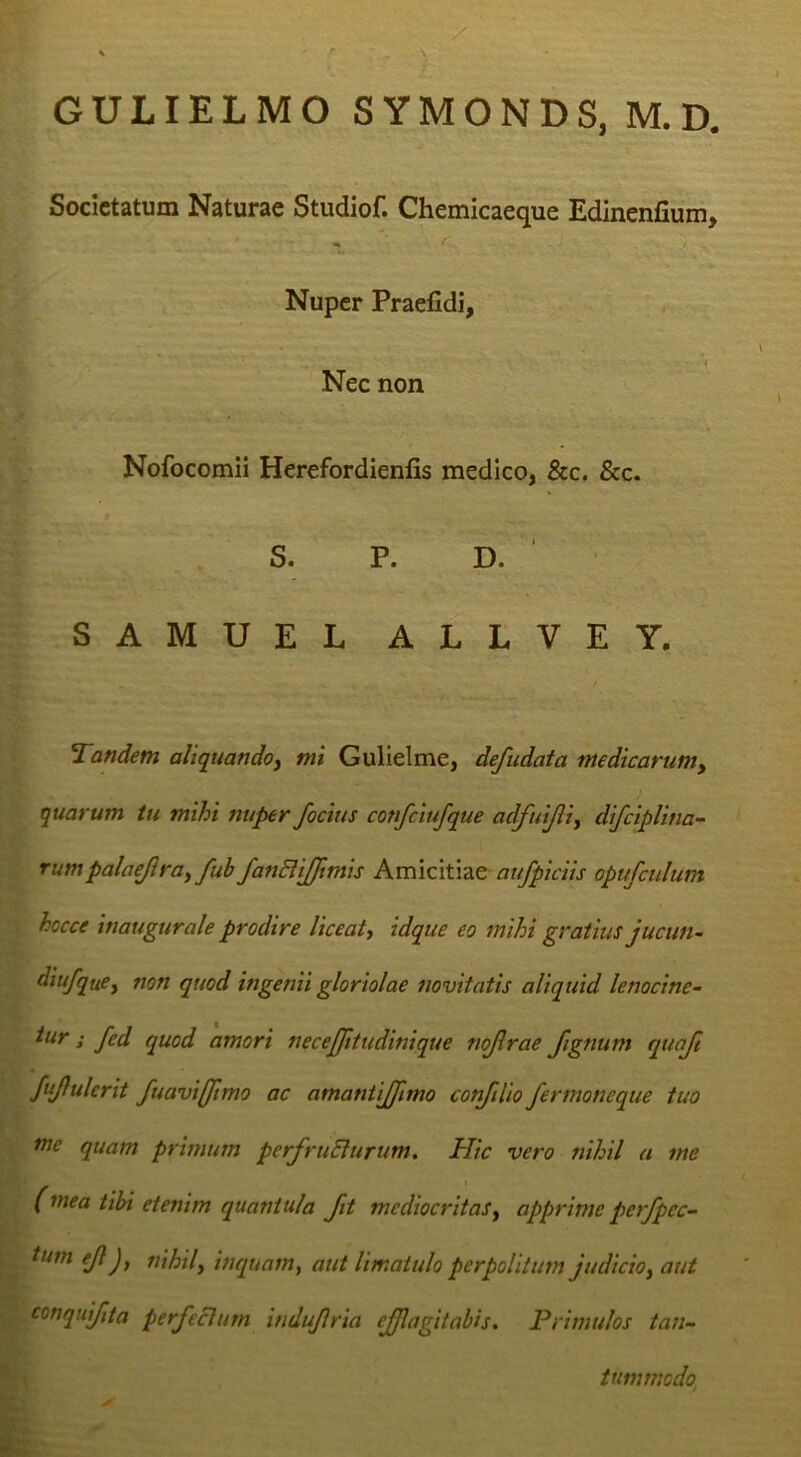 GULIELMO SYMONDS, M.D, Societatum Naturae Studiof. Chemicaeque Edinenfium, ^ r Nuper Praelidi, Nec non Nofocomii Herefordienlis medico, &c. &c. S. P. D. ‘ SAMUEL ALLVEY. 'Tandem aliquando^ mt Gullelme, defudata medicarum, quarum tu mihi nuper /ocius confciufque adfuijli, difciplina- rumpalaejlra, fub fanSli//tmis Amicitiae aufpiciis opufculum hocce inaugurate prodire liceat^ idque eo mihi gratius jucun- diufque, non quod ingenii gloriolae novitatis aliquid lenocine- tur; fed quod amori necejjitudinique nojlrae /ignum qua/t JuJlulerit fuavif/tmo ac amantijfimo conftlio fermoneque tuo nie quam primum perfruElurum. Hic vero nihil a me (mea tibi etenim quantula fit mediocritasy apprime perfpec- tmn ejl), tiihily inquanty aut limatulo perpolitum judicioy aut conqui/ita perfeci urn indufria effugit abis. Primulos tan- tummodo,