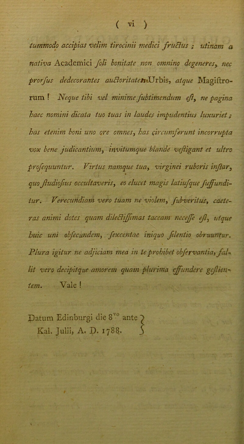 tummodp accipias velim tirocinii medici fruSlus ; utinam a nativa Academici fili bonitate non omnino degeneresy nec prorfus dedecorantes auBoritatetti^rhxs, atque Magiftro- rum r Neque tibi vel minime fuhtimendum ejiy ne pagina haec nomini dicata tuo tuas in laudes impudentius luxuriet; has etenim boni uno ore omnes^ has qircumferunt incorrupta vox bene judicantiumy invitumque 'blande vejiigant et ultro profequuniur. Virtus namque tuoy virginei ruboris infiary quo JludioJius occultaveris y eo elucet magis latiufque /affundi- tur. Verecundiam vero tuam ne violemy fubverituSt caete- ras animi dotes quam dileBiffimas taceam neceffe eJly utque huic uni ob/ecundem, fexcentae iniquo /dentio obruuntur. V Plura igitur ne adjiciam mea in te prohibet obfirvantia, /al-> Ut vero decipitque amorem quam plurbna effundere ge/lien- iem. Vale ! Patum Edinburgi die 8^° ante KaL Julii, A, D. 178?.