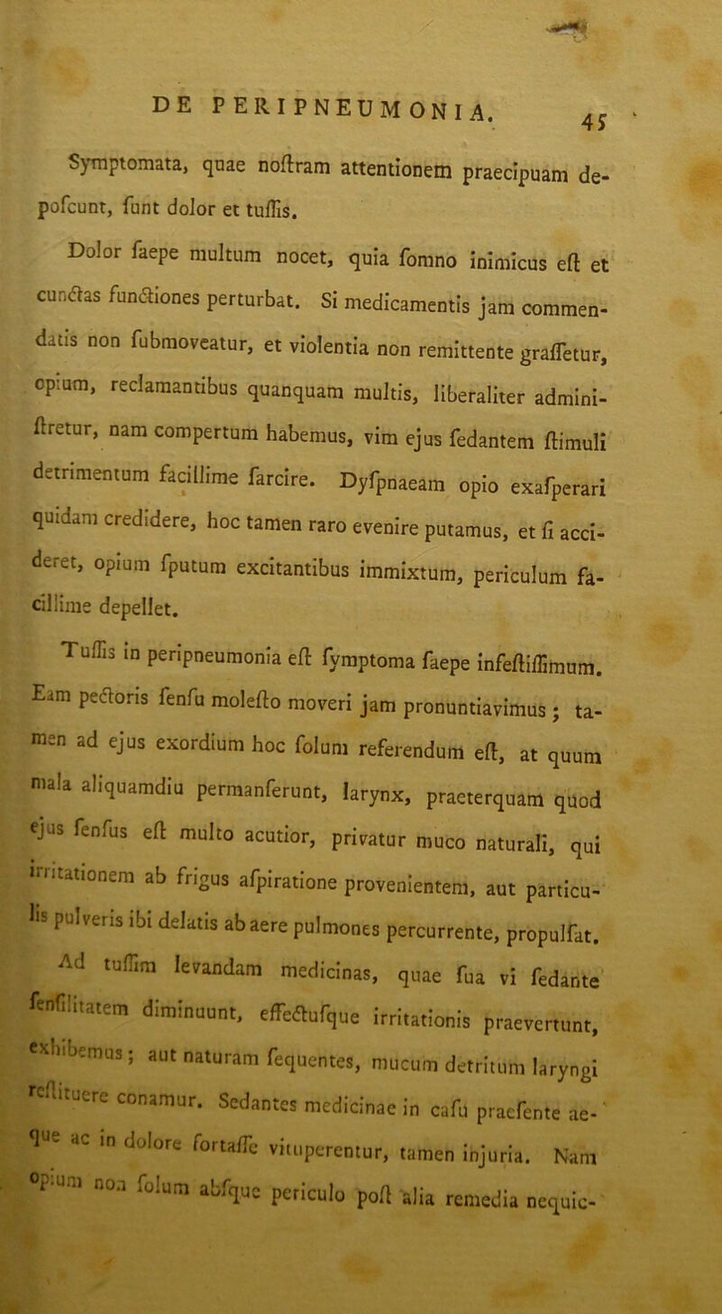 Symptomata, quae noflram attenlionein praecipuam de- pofcunt, funt dolor et tuflis. Dolor faepe multum nocet, quia fomno inimicus eft et eundas fundiones perturbat. Si medicamentis jam commen- datis non fubmoveatur, et violentia non remittente graffetur, op:um, reclamantibus quanquam multis, liberaliter admlni- ftretur, nam compertum habemus, vim ejus fedantem ftimuli detrimentum facillime farcire. Dyfpnaeam opio exafperari quidam credidere, hoc tamen raro evenire putamus, et fi acci- deret, opium fputum excitantibus immixtum, periculum fa- cillime depellet. Tuflis in penpneumonia eft fymptoma faepe Infeftiflimum. Eam pedoris fenfu molefto moveri jam pronuntiavimus; ta- men ad ejus exordium hoc folum referendum eft, at quum mala aliquamdiu permanferunt, larynx, praeterquam quod ejus fenfus eft multo acutior, privatur muco naturali, qui irritationem ab frigus afpiratione provenientem, aut particu- lis pulveris ibi delatis ab aere pulmones percurrente, propulfat. Ad tuflim levandam medicinas, quae fua vi fedante fenfllitatem diminuunt, effedufque irritationis praevertunt, cohibemus; aut naturam fequentes, mucum detritum laryngi fcaituere conamur. Sedantes medicinae in cafu praefente ae-' flue ac in dolore fortalTe vituperentur, tamen injuria. Nam op-um no.T folum abfquc periculo poft alia remedia nequic-