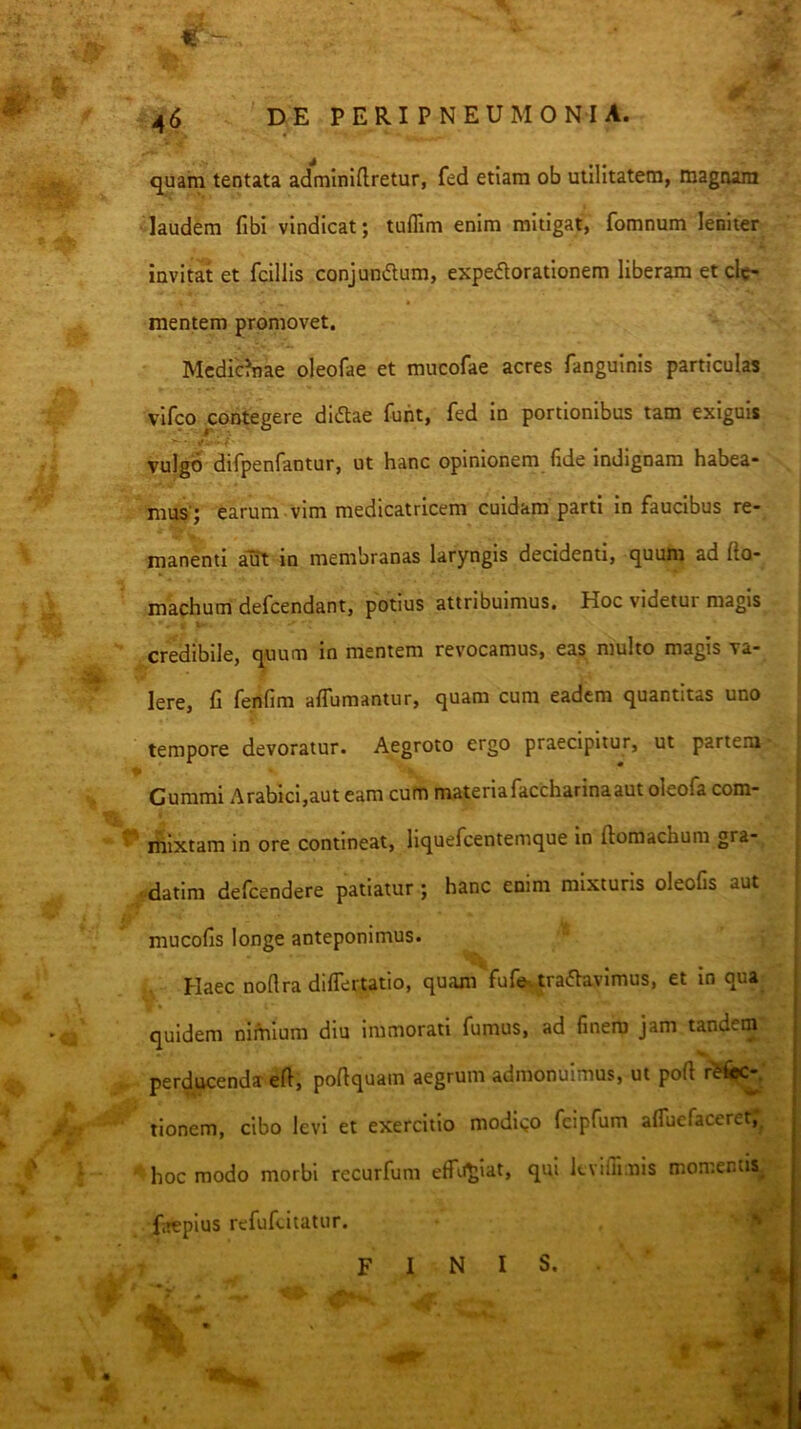 quam tentata adminiftretur, fed etiam ob utilitatem, magnam laudem fibi vindicat; tufllm enim mitigat, fomnum leniter invitat et fcillis conjundlum, expedlorationem liberam et de- mentem promovet. Mcdic?nae oleofae et mucofae acres fanguinis particulas vifco contegere didae fuht, fed in portionibus tam exiguis ' - S* - ' i vulgo difpenfantur, ut hanc opinionem fide indignam habea- mus'; earum vim medicatricem cuidam parti in faucibus re- manenti aul io membranas laryngis decidenti, quum ad fto- J. machum defeendant, potius attribuimus. Hoc videtur magis credibile, quum in mentem revocamus, eas multo magis va- Iere, fi fenfim affumantur, quam cum eadem quantitas uno tempore devoratur. Aegroto ergo praecipitur, ut partem Cummi Arabici,aut eam cum materiafaccharinaaut oleofa com- ^ itiixtam in ore contineat, liquefeentemque in ftomachum gra- f-datim defeendere patiatur; hanc enim mixturis oleofis aut mucofis longe anteponimus. Haec noflra differtatio, quam fufe. tradavimus, et in qua 'C quidem nimium diu immorati fumus, ad finem jam tandem perducenda efi, poflquam aegrum admonuimus, ut pofi /jt tionem, cibo levi et exercitio modigo fcipfum affuefaceretr^ ^ \ ' hoc modo morbi recurfum effii^iat, qui kvifiimis momentis^ faepius refuftitauir. ' I t
