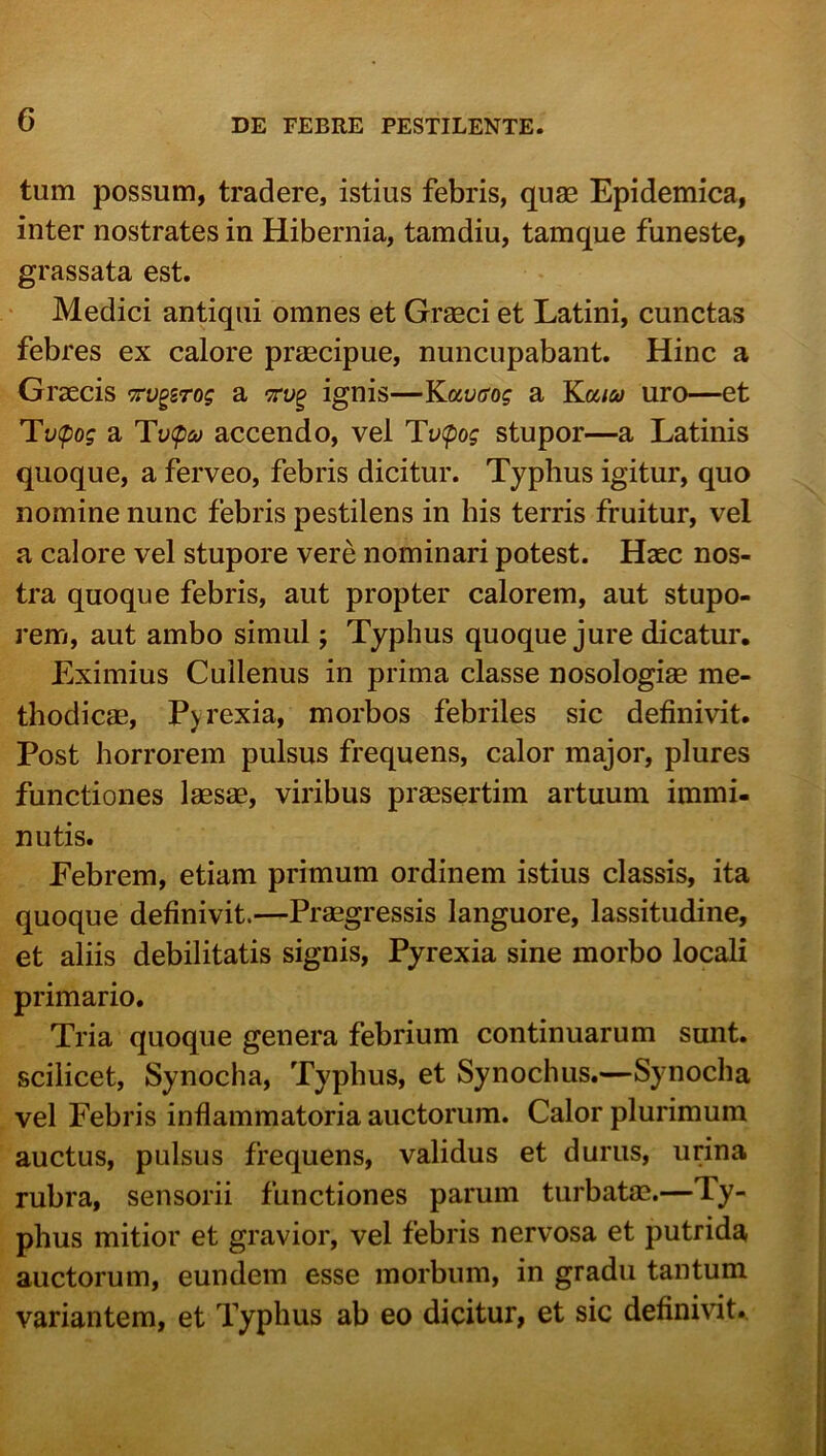 tum possum, tradere, istius febris, qum Epidemica, inter nostrates in Hibernia, tamdiu, tamque funeste, grassata est. Medici antiqui omnes et Gragci et Latini, cunctas febres ex calore prjecipue, nuncupabant. Hinc a Graecis tv^stos a ignis—Kavcrog a Ka/ej uro—et Tvipog a Tv<p<i/ accendo, vel Tv(pog stupor—a Latinis quoque, a ferveo, febris dicitur. Typhus igitur, quo nomine nunc febris pestilens in his terris fruitur, vel a calore vel stupore vere nominari potest. Haec nos- tra quoque febris, aut propter calorem, aut stupo- rem, aut ambo simul; Typhus quoque jure dicatur. Eximius Cullenus in prima classe nosologise me- thodicae, Pyrexia, morbos febriles sic definivit. Post horrorem pulsus frequens, calor major, plures functiones laesae, viribus praesertim artuum immi- nutis. Febrem, etiam primum ordinem istius classis, ita quoque definivit.—Praegressis languore, lassitudine, et aliis debilitatis signis, Pyrexia sine morbo locali primario. Tria quoque genera febrium continuarum sunt, scilicet, Synocha, Typhus, et Synochus.—Synocha vel Febris inflammatoria auctorum. Calor plurimum auctus, pulsus frequens, validus et durus, urina rubra, sensorii functiones parum turbatae.—Ty- phus mitior et gravior, vel febris nervosa et putrida auctorum, eundem esse morbum, in gradu tantum variantem, et Typhus ab eo dicitur, et sic definivit.