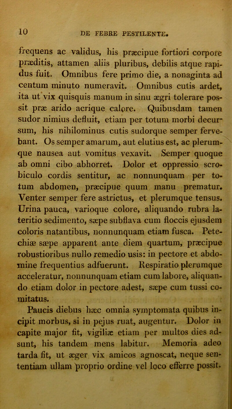 frequens ac validus, his praecipue fortiori corpore praeditis, attamen aliis pluribus, debilis atque rapi- dus fuit. Omnibus fere primo die, a nonaginta ad centum minuto numeravit. Omnibus culis ardet, ita ut vix quisquis manum in sinu aegri tolerare pos- sit prae arido acrique calore. Quibusdam tamen sudor nimius defluit, etiam per totum morbi decur- sum, his nihilominus cutis sudorque semper ferve- bant. Os semper amarum, aut elutius est, ac plerum- que nausea aut vomitus vexavit. Semper quoque ab omni cibo abhorret. Dolor et oppressio scro- biculo cordis sentitur, ac nonnunquam per to- tum abdomen, praecipue quum manu prematur. Venter semper fere astrictus, et plerumque tensus. Urina pauca, varioque colore, aliquando rubra la- teritio sedimento, saepe subflava cum floccis ejusdem coloris natantibus, nonnunquam etiam fusca. Pete- chiae saepe apparent ante diem quartum, praecipue robustioribus nullo remedio usis: in pectore et abdo- mine frequentius adfuerunt. Respiratio plerumque acceleratur, nonnunquam etiam cum labore, aliquan- do etiam dolor in pectore adest, saepe cum tussi co- mitatus. Paucis diebus haec omnia symptomata quibus in- cipit morbus, si in pejus ruat, augentur. Dolor in capite major fit, vigiliae etiam per multos dies ad- sunt, his tandem mens labitur. Memoria adeo tarda fit, ut aeger vix amicos agnoscat, neque sen- tentiam ullam proprio ordine vel loco efferre possit.